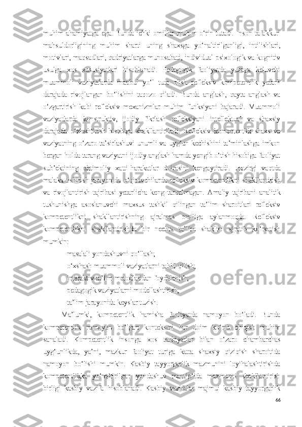 muhim   ahamiyatga   ega.   Bunda   ichki   omillar   muhim   o‘rin   tutadi.   Inson   tafakkuri
mahsuldorligining   muhim   sharti   uning   shaxsga   yo‘naltirilganligi,   intilishlari,
motivlari, maqsadlari, qadriyatlarga munosabati, individual-psixologik va kognitiv
usulga   xos   xususiyatlari   hisoblanadi.   Pedagogik   faoliyatda   yuzaga   keluvchi
muammoli   vaziyatlarda   maqbul   yo‘l   tuta   olish   refleksiv   kompetentlik   yetarli
darajada   rivojlangan   bo‘lishini   taqozo   qiladi.   Bunda   anglash,   qayta   anglash   va
o‘zgartirish   kabi   refleksiv   mexanizmlar   muhim   funksiyani   bajaradi.   Muammoli
vaziyatlarda   konstruktiv,   ijodiy   fikrlash   refleksiyani   intellektual   va   shaxsiy
darajada   o‘zlashtirish   hisobiga   shakllantiriladi.   Refleksiv   kompetentlik   shaxs   va
vaziyatning o‘zaro ta’sirlashuvi  unumli  va  uyg‘un kechishini  ta’minlashga  imkon
bergan holda tarang vaziyatni ijodiy anglash hamda yengib o‘tish hisobiga faoliyat
sub’ektining   ehtimoliy   xatti-harakatlar   doirasini   kengaytiradi.   H ozirgi   vaqtda
malaka oshirish jarayonida   o‘qituvchilarda refleksiv kompetentlikni shakllantirish
va   rivojlantirish   tajribasi   yetarlicha   keng   tarqalmagan.   A maliy   tajribani   analitik
tushunishga   asoslanuvchi   maxsus   tashkil   qilingan   ta’lim   sharoitlari   refleksiv
kompetentlikni   shakllantirishning   ajralmas   omiliga   aylanmoqda.   Refleksiv
kompetentlikni   shakllantirishda   bir   nechta   ta’lim   shaklini   ajratib   ko‘rsatish
mumkin: 
– masalali yondashuvni qo‘llash; 
– o‘xshash muammoli vaziyatlarni tahlil qilish; 
– interaktiv ta’lim metodlaridan foydalanish; 
– pedagogik vaziyatlarni modellashtirish; 
– ta’lim jarayonida keyslar tuzish. 
Ma’lumki,   kompetentlik   hamisha   faoliyatda   namoyon   bo‘ladi.   Bunda
kompetentlik   namoyon   bo‘lgan   kontekstni   har   doim   ko‘rib   chiqish   muhim
sanaladi.   Kompetentlik   insonga   xos   qadriyatlar   bilan   o‘zaro   chambarchas
uyg‘unlikda,   ya’ni,   mazkur   faoliyat   turiga   katta   shaxsiy   qiziqish   sharoitida
namoyon   bo‘lishi   mumkin.   Kasbiy   tayyorgarlik   mazmunini   loyihalashtirishda
kompetentlikka   yo‘naltirilgan   yondashuv   mantig‘ida   mazmunni   shakllantirish
birligi   kasbiy   vazifa   hisoblanadi.   Kasbiy   vazifalar   majmui   kasbiy   tayyorgarlik
66 