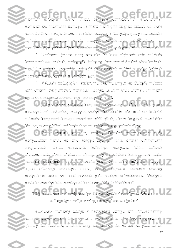 mazmuni   «o‘zagi»ni   tashkil   qiladi,   refleksiv   kompetentlikni   shakllantirish
vazifalari   esa   mazmunni   «amalga   oshirish»   mantig‘ini   belgilab   beradi.   Refleksiv
kompetentlikni rivojlantiruvchi  vositalar pedagogik faoliyatga ijodiy munosabatni
rag‘batlantiradi.   Har   bir   vosita   muayyan   ko‘nikmalarni   shakllantirish   va
rivojlantirishga   yo‘naltirilgan.   Vositalar   majmuini   quyidagicha   ajratish   mumkin:  
1.   Undovchi   (motivatsion)   vositalar   bo‘lajak   o‘qituvchilarda   refleksiv
kompetentlikka   erishish,   pedagogik   faoliyatga   barqaror   qiziqishni   shakllantirish,
masalalar   yechish   jarayonida   undovchi   (motivatsion)   muhitni   vujudga   keltirish
motivlarini shakllantirishga yo‘naltirilgan.
2.   Diskussiv-pedagogik   vositalar,   muloqot   madaniyati   va   dialogik   muloqot
ko‘nikmasini   rivojlantirish,   individual   faoliyat   uslubini   shakllantirish,   bilimlarni
egallash hamda mustahkamlashga imkoniyat yaratadi. 
3.   Ijodiy   vositalar,   refleksiv   kompetentlik   va   uning   tarkibiy   qismlariga   xos
xususiyatlarni   tushunish,   muayyan   vaziyat   kontekstida   o‘z   xatti-harakatlarini
refleksiv   kompetentlik   nuqtai   nazaridan   tahlil   qilish,   ularga   kelgusida   tuzatishlar
kiritish, nazariy bilimlarni boyitish va mustahkamlashga yo‘naltirilgan. 
4.   Gnostik-evristik   vositalar,   tanqidiy   fikrlashni,   majmuaviy   refleksiv
vaziyatlardan   mantiq   va   ichki   sezgiga   tayangan   holda   chiqish   ko‘nikmasini
rivojlantiradi.   Ushbu   vositalarda   keltirilgan   vaziyatlar   tahlili   bo‘lajak
o‘qituvchilarda   o‘zini   o‘qituvchi   o‘rniga   qo‘yish,   refleksiv   kompetentlik   nuqtai
nazaridan   pedagogik   maqsadga   muvofiq   yechimlarni   topish   bo‘yicha   muayyan
tajriba   orttirishga   imkoniyat   beradi,   bu   esa   kelgusida   chinakam   shunday
vaziyatlarda   tezkor   va   asosli   ravishda   yo‘l   tutishga   ko‘maklashadi.   Vaziyatli
vositalar nazariya bilan amaliyotni bog‘lovchi bo‘g‘in hisoblanadi.
2.2. § .   « Uzluksiz ma’naviy tarbiya  K onsepsiyasi » ni amalga oshirishdan
kutilayotgan natijalarning pedagogik xususiyatlari
«Uzluksiz   ma’naviy   tarbiya   K onsepsiyasi»   tarbiya   fani   o‘qituvchisining
kommunikativ,   axborot   bilan   ishlash,   shaxs   sifatida   o‘z-o‘zini   rivojlantirish,
ijtimoiy   faol   fuqarolik,   umummadaniy   savodxonlik,   fan   va   texnika   yutuqlaridan
67 