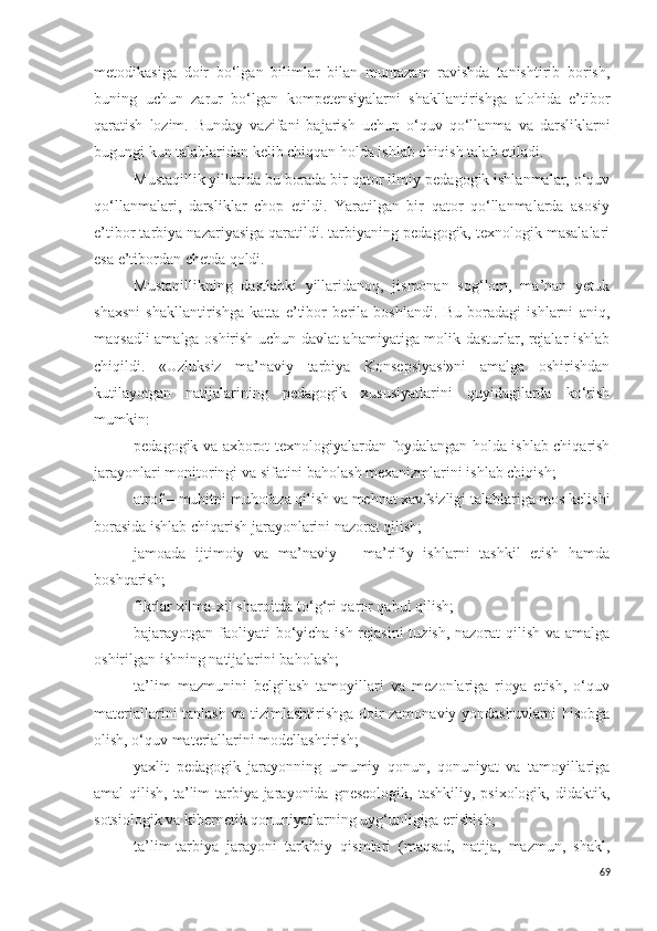 metodikasiga   doir   bo‘lgan   bilimlar   bilan   muntazam   ravishda   tanishtirib   borish,
buning   uchun   zarur   bo‘lgan   kompetensiyalarni   shakllantirishga   alohida   e’tibor
qaratish   lozim.   Bunday   vazifani   bajarish   uchun   o‘quv   qo‘llanma   va   darsliklarni
bugungi kun talablaridan kelib chiqqan holda ishlab chiqish talab etiladi. 
Mustaqillik yillarida bu borada bir qator ilmiy-pedagogik ishlanmalar, o‘quv
qo‘llanmalari,   darsliklar   chop   etildi.   Yaratilgan   bir   qator   qo‘llanmalarda   asosiy
e’tibor tarbiya nazariyasiga qaratildi. tarbiyaning pedagogik, texnologik masalalari
esa e’tibordan chetda qoldi. 
Mustaqillikning   dastlabki   yillaridanoq,   jismonan   sog‘lom,   ma’nan   yetuk
shaxsni   shakllantirishga   katta   e’tibor   berila   boshlandi.   Bu   boradagi   ishlarni   aniq,
maqsadli amalga oshirish uchun davlat ahamiyatiga molik dasturlar, rejalar ishlab
chiqildi.   «Uzluksiz   ma’naviy   tarbiya   Konsepsiyasi»ni   amalga   oshirishdan
kutilayotgan   natijalarining   pedagogik   xususiyatlarini   quyidagilarda   ko‘rish
mumkin: 
pedagogik va axborot texnologiyalardan foydalangan holda ishlab chiqarish
jarayonlari monitoringi va sifatini baholash mexanizmlarini ishlab chiqish;
atrof – muhitni muhofaza qilish va mehnat xavfsizligi talablariga mos kelishi
borasida ishlab chiqarish jarayonlarini nazorat qilish;
jamoada   ijtimoiy   va   ma’naviy   –   ma’rifiy   ishlarni   tashkil   etish   hamda
boshqarish;
fikrlar xilma-xil sharoitda to‘g‘ri qaror qabul qilish;
bajarayotgan faoliyati  bo‘yicha ish rejasini  tuzish, nazorat  qilish va amalga
oshirilgan ishning natijalarini baholash;
ta’lim   mazmunini   belgilash   tamoyillari   va   mezonlariga   rioya   etish,   o‘quv
materiallarini tanlash va tizimlashtirishga doir zamonaviy yondashuvlarni hisobga
olish, o‘quv materiallarini modellashtirish;
yaxlit   pedagogik   jarayonning   umumiy   qonun,   qonuniyat   va   tamoyillariga
amal  qilish,  ta’lim-tarbiya jarayonida  gneseologik,  tashkiliy,  psixologik,  didaktik,
sotsiologik va kibernetik qonuniyatlarning uyg‘unligiga erishish;
ta’lim-tarbiya   jarayoni   tarkibiy   qismlari   (maqsad,   natija,   mazmun,   shakl,
69 