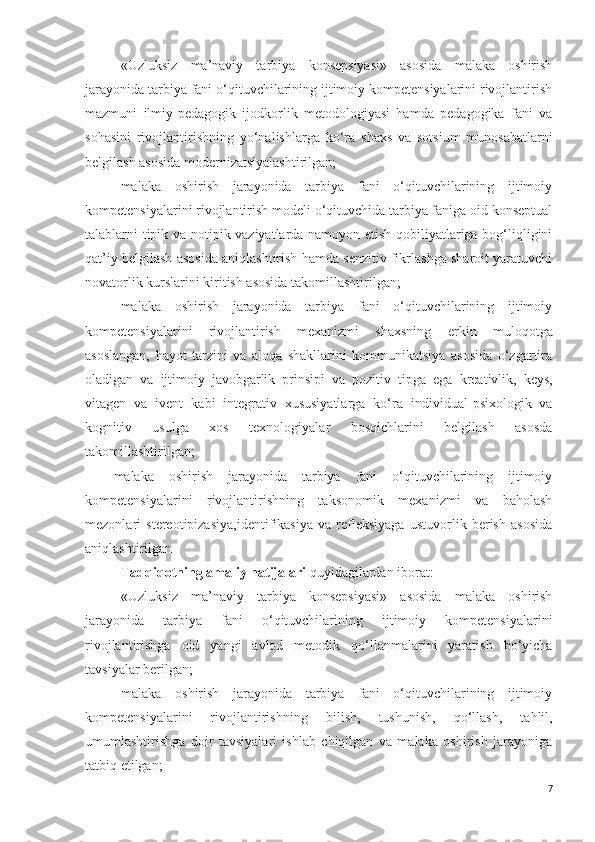 «Uzluksiz   ma’naviy   tarbiya   konsepsiyasi»   asosida   malaka   oshirish
jarayonida tarbiya fani o‘qituvchilarining ijtimoiy kompetensiyalarini rivojlantirish
mazmuni   ilmiy-pedagogik   ijodkorlik   metodologiyasi   hamda   pedagogika   fani   va
sohasini   rivojlantirishning   yo‘nalishlarga   ko‘ra   shaxs   va   sotsium   munosabatlar ni
belgilash asosida modernizatsiyalashtirilgan;
malaka   oshirish   jarayonida   tarbiya   fani   o‘qituvchilarining   ijtimoiy
kompetensiyalarini rivojlantirish modeli o‘qituvchida tarbiya faniga oid konseptual
talablarni tipik va notipik vaziyatlarda namoyon etish qobiliyatlariga bog‘liqligini
qat’iy belgilash asosida aniqlashtirish hamda senzitiv fikrlashga sharoit yaratuvchi
novatorlik kurslarini kiritish asosida takomillashtirilgan;
malaka   oshirish   jarayonida   tarbiya   fani   o‘qituvchilarining   ijtimoiy
kompetensiyalarini   rivojlantirish   mexanizmi   shaxsning   erkin   muloqotga
asoslangan,   hayot   tarzini   va   aloqa   shakllarini   kommunikatsiya   asosida   o‘zgartira
oladigan   va   ijtimoiy   javobgarlik   prinsipi   va   pozitiv   tipga   ega   kreativlik,   keys,
vitagen   va   ivent   kabi   integrativ   xususiyatlarga   ko‘ra   individual-psixologik   va
kognitiv   usulga   xos   texnologiyalar   bosqichlarini   belgilash   asosda
takomillashtirilgan;
malaka   oshirish   jarayonida   tarbiya   fani   o‘qituvchilarining   ijtimoiy
kompetensiyalarini   rivojlantirishning   taksonomik   mexanizmi   va   baholash
mezonlari   stereotipizasiya,identifikasiya   va   refleksiyaga   ustuvorlik   berish   asosida
aniqlashtirilgan
Tadqiqotning amaliy natijalari  quyidagilardan iborat: 
«Uzluksiz   ma’naviy   tarbiya   konsepsiyasi»   asosida   malaka   oshirish
jarayonida   tarbiya   fani   o‘qituvchilarining   ijtimoiy   kompetensiyalarini
rivojlantirishga   oid   yangi   avlod   metodik   qo‘llanmalarini   yaratish   bo‘yicha
tavsiyalar berilgan;
malaka   oshirish   jarayonida   tarbiya   fani   o‘qituvchilarining   ijtimoiy
kompetensiyalarini   rivojlantirishning   bilish,   tushunish,   qo‘llash,   tahlil,
umumlashtirishga   doir   tavsiyalari   ishlab   chiqilgan   va   malaka   oshirish   jarayoniga
tatbiq etilgan;
7 