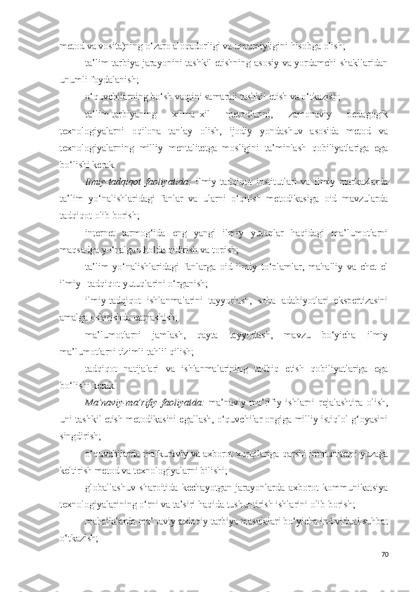 metod va vosita)ning o‘zaro aloqadorligi va umumiyligini hisobga olish;
ta’lim-tarbiya jarayonini tashkil etishning asosiy va yordamchi shakllaridan
unumli foydalanish; 
o‘quvchilarning bo‘sh vaqtini samarali tashkil etish va o‘tkazish;
ta’lim-tarbiyaning   xilma–xil   metodlarini,   zamonaviy   pedagogik
texnologiyalarni   oqilona   tanlay   olish,   ijodiy   yondashuv   asosida   metod   va
texnologiyalarning   milliy   mentalitetga   mosligini   ta’minlash   qobiliyatlariga   ega
bo‘lishi kerak.
Ilmiy-tadqiqot   faoliyatida:   ilmiy-tadqiqot   institutlari   va   ilmiy   markazlarda
ta’lim   yo‘nalishlaridagi   fanlar   va   ularni   o‘qitish   metodikasiga   oid   mavzularda
tadqiqot olib borish;
internet   tarmog‘ida   eng   yangi   ilmiy   yutuqlar   haqidagi   ma’lumotlarni
maqsadga yo‘nalgan holda qidirish va topish;
ta’lim   yo‘nalishlaridagi   fanlarga   oid   ilmiy   to‘plamlar,   mahalliy   va   chet   el
ilmiy –tadqiqot yutuqlarini o‘rganish;
ilmiy-tadqiqot   ishlanmalarini   tayyorlash,   soha   adabiyotlari   ekspertizasini
amalga oshirishda qatnashish;
ma’lumotlarni   jamlash,   qayta   tayyorlash,   mavzu   bo‘yicha   ilmiy
ma’lumotlarni tizimli tahlil qilish;
tadqiqot   natijalari   va   ishlanmalarinin g   tadbiq   etish   qobiliyatlariga   ega
bo‘lishi kerak. 
Ma’naviy-ma’rifiy   faoliyatda:   ma’naviy-ma’rifiy   ishlarni   rejalashtira   olish,
uni tashkil etish metodikasini egallash, o‘quvchilar ongiga milliy istiqlol g‘oyasini
singdirish;
o‘quvchilarda mafkuraviy va axborot xurujlariga qarshi immunitetni yuzaga
keltirish metod va texnologiyalarni bilishi;
globallashuv   sharoitida   kechayotgan   jarayonlarda   axborot   kommunikatsiya
texnologiyalarining o‘rni va ta’siri haqida tushuntirish ishlarini olib borish;
mahallalarda ma’naviy-axloqiy tarbiya masalalari bo‘yicha individual suhbat
o‘tkazish;
70 