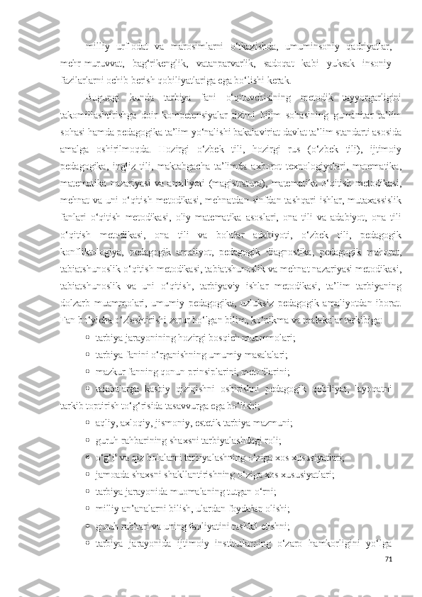 milliy   urf-odat   va   marosimlarni   o‘tkazishda,   umuminsoniy   qadriyatlar,
mehr-muruvvat,   bag‘rikenglik,   vatanparvarlik,   sadoqat   kabi   yuksak   insoniy
fazilarlarni ochib berish qobiliyatlariga ega bo‘lishi kerak. 
Bugungi   kunda   tarbiya   fani   o‘qituvchisining   metodik   tayyorgarligini
takomillashtirishga   doir   kompetensiyalar   tizimi   bilim   sohasining   gumanitar   ta’lim
sohasi hamda pedagogika ta’lim yo‘nalishi bakalaviriat davlat ta’lim standarti asosida
amalga   oshirilmoqda.   Hozirgi   o‘zbek   tili,   hozirgi   rus   (o‘zbek   tili),   ijtimoiy
pedagogika,   ingliz   tili,   maktabgacha   ta’limda   axborot   texnologiyalari,   matematika,
matematika   nazariyasi   va   amaliyoti   (magistratura),   matematika   o‘qitish   metodikasi,
mehnat va uni  o‘qitish metodikasi, mehnatdan sinfdan tashqari  ishlar, mutaxassislik
fanlari   o‘qitish   metodikasi,   oliy   matematika   asoslari,   ona   tili   va   adabiyot,   ona   tili
o‘qitish   metodikasi,   ona   tili   va   bolalar   adabiyoti,   o‘zbek   tili,   pedagogik
konfliktologiya,   pedagogik   amaliyot,   pedagogik   diagnostika,   pedagogik   mahorat,
tabiatshunoslik o‘qitish metodikasi, tabiatshunoslik va mehnat nazariyasi metodikasi,
tabiatshunoslik   va   uni   o‘qitish,   tarbiyaviy   ishlar   metodikasi,   ta’lim   tarbiyaning
dolzarb   muammolari,   umumiy   pedagogika,   uzluksiz   pedagogik   amaliyotdan   iborat.
Fan bo‘yicha o‘zlashtirishi zarur bo‘lgan bilim, ko‘nikma va malakalar tarkibiga:
 tarbiya jarayonining hozirgi bosqich muammolari;
 tarbiya fanini o‘rganishning umumiy masalalari;
 mazkur fanning qonun prinsiplarini, metodlarini;
 talabalarga   kasbiy   qiziqishni   oshirishni   pedagogik   qobiliyat,   layoqatni
tarkib toptirish to‘g‘risida tasavvurga ega bo‘lishi;
 aqliy, axloqiy, jismoniy, estetik tarbiya mazmuni;
 guruh rahbarining shaxsni tarbiyalashdagi roli;
 o‘g‘il va qiz bolalarni tarbiyalashning o‘ziga xos xususiyatlari;
 jamoada shaxsni shakllantirishning o‘ziga xos xususiyatlari;
 tarbiya jarayonida muomalaning tutgan o‘rni;
 milliy an’analarni bilish, ulardan foydalan olishi;
 guruh rahbari va uning faoliyatini tashkil etishni;
 tarbiya   jarayonida   ijtimoiy   institutlarning   o‘zaro   hamkorligini   yo‘lga
71 