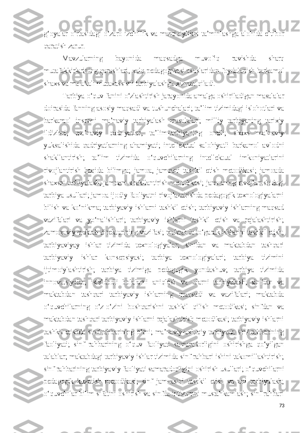 g‘oyalar  o‘rtasidagi   o‘zaro  izchillik  va   mantiqiylikni  ta’minlashga  alohida   e’tibor
qaratish zarur.
Mavzularning   bayonida   maqsadga   muvofiq   ravishda   sharq
mutafakkirlarining qarashlari, xalq pedagogikasi asoslaridan foydalanish barkamol
shaxs va malakali mutaxassisni tarbiyalashga xizmat qiladi.
Tarbiya o‘quv fanini o‘zlashtirish jarayonida amalga oshiriladigan masalalar
doirasida fanning asosiy maqsadi va tushunchalari; ta’lim tizimidagi islohotlari va
barkamol   insonni   ma’naviy   tarbiyalash   masalalari;   milliy   tarbiyaning   tarixiy
ildizlari;   ma’naviy   qadriyatlar,   ta’lim-tarbiyaning   omili;   shaxs   ma’naviy
yuksalishida   qadriyatlarning   ahamiyati;   intellektual   salohiyatli   barkamol   avlodni
shakllantirish;   ta’lim   tizimida   o‘quvchilarning   intellektual   imkoniyatlarini
rivojlantirish   haqida   bilimga;   jamoa,   jamoani   tashkil   etish   metodikasi;   jamoada
shaxsni tarbiyalash; jamoani shakllantirish metodikasi; jamoaning rivojlanishidagi
tarbiya usullari; jamoa ijodiy faoliyatni rivojlantirishda pedagogik texnologiyalarni
bilish va ko‘nikma; tarbiyaviy ishlarni  tashkil  etish;  tarbiyaviy ishlarning maqsad
vazifalari   va   yo‘nalishlari;   tarbiyaviy   ishlarni   tashkil   etish   va   rejalashtirish;
zamonaviy maktab direktorining vazifasi; maktabda to‘garak ishlarini tashkil etish;
tarbiyaviyay   ishlar   tizimida   texnologiyalar;   sinfdan   va   maktabdan   tashqari
tarbiyaviy   ishlar   konsepsiyasi;   tarbiya   texnologiyalari;   tarbiya   tizimini
ijtimoiylashtirish;   tarbiya   tizimiga   pedagogik   yondashuv;   tarbiya   tizimida
innovatsiyalar;   iste’dodli   bolalarni   aniqlash   va   ularni   tarbiyalash;   sinfdan   va
maktabdan   tashqari   tarbiyaviy   ishlarning   maqsadi   va   vazifalari;   maktabda
o‘quvchilarning   o‘z-o‘zini   boshqarishni   tashkil   qilish   metodikasi;   sinfdan   va
maktabdan tashqari tarbiyaviy ishlarni rejalashtirish metodikasi; tarbiyaviy ishlarni
tashkil etishda sinf rahbarining o‘rni; ma’naviy-axloqiy tarbiyada sinf rahbarining
faoliyati;   sinf   rahbarining   o‘quv   faoliyati   samaradorligini   oshirishga   qo‘yilgan
talablar; maktabdagi tarbiyaviy ishlar tizimida sinf rahbari ishini takomillashtirish;
sinf rahbarining tarbiyaviy faoliyati samaradorligini oshirish usullari; o‘quvchilarni
pedagogik   kuzatish   metodikasi;   sinf   jamoasini   tashkil   etish   va   uni   tarbiyalash;
o‘quvchilar bilim sifatini oshirish va sinfda intizomni mustahkamlash; sinf rahbari
73 