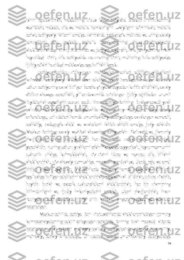 ishini   rejalashtirish;   maktabning   o‘quv   ishlar   bo‘yicha   direktor   o‘rinbosarining
vazifalari;   maktab,   oila   va   mahalla   hamkorligini   uzviyligini   ta’minlash;   mahalla
tarixi;   tarbiyaviy   ishlarni   amalga   oshirishda   pedagogik   mahorat   va   uning   asosiy
tamoyillari;   oila,   maktab,   mahalla   hamkorligining   shaxs   ma’naviyatini
shakllantirishdagi   o‘rni;   oila-millat   va   jamiyat   tayanchi;   oila   jamiyatining   inson
hayotidagi   o‘rni;   oila   tarbiyasida   ota-onaning   o‘rni;   muhitning   bola   tarbiyasiga
ijobiy ta’siri haqidagi malakasiga ega bo‘lishi kerak. 
Tarbiya   fanidan   o‘tilayotgan   ma’ruzalar   matnlari   tahlili   quyidagilarni
ko‘rsatdi.   Tarbiyaviy   ishlarni   davr   talabiga   javob   beradigan   holatga   keltirishi
uchun tarbiyaning asosi bo‘lgan barcha g‘oyalar qaytadan ko‘rib chiqilishi, asosiy
e’tibor   shaxsga   qaratilishi,   yillar   davomida   to‘plangan   ijobiy   tajribadan   unumli
foydalanish   zarurligini   taqozo   etadi.   Biroq,   tarbiya   fanining     bosh   maqsadi   yosh
avlodni   ma’naviy-axloqiy   tarbiyalashda   xalqning   boy   milliy,   ma’naviy   tarixiy
an’analarga, urf-odatlari hamda umumbashariy qadriyatlarga asoslangan  samarali,
tashkiliy,   pedagogik   shakl   va   vositalarni   ishlab   chiqib   amalga   joriy   etishdir.
Mazkur   fanining   asosiy   vazifasi   shaxsning   aqliy   erkin   fikrlovchi   va   jismoniy
rivojlanishi,   uning   qobiliyatlarini   har   tomonlama   ochish   uchun   imkoniyat
yaratishdir. Buning uchun: yoshlarni erkin fikrlashga tayyorlash, hayot mazmunini
tushunib   olishga   ko‘maklashish,   o‘z-o‘zini   idora   va   nazorat   qila   bilishni
shakllantirish,   o‘z   shaxsiy   turmushiga   maqsadli   yondoshuv,   ularda   reja   va   amal
birligi   hissini   uyg‘otish;   o‘quvchilarda   madaniy   hamda   dunyoviy   bilimlarni
egallashga bo‘lgan talablarini shakllantirish, malaka hosil qildirish, tobora o‘stirib,
boyitib   borish   va   estetik   tushunchalarni   shakllantirish;   har   bir   o‘smirning
bilimdonligini   va   ijodiy   imkoniyatlarini   aniqlab,   ularni   rivojlantirish,   inson
faoliyatini   turli   sohalarda   joriy   qilib   ko‘rish,   singari   maqsad   va   vazifalar
belgilangan.
  Mazkur   tahlilda   tarbiya   fani   o‘qituvchilarida   shakllantiriladigan   ijtimoiy
kompetensiyalarning   taklif   etilayotgan   tarkibida   fanning   bosh   maqsadi   sifatida
belgilangan   yosh   avlodni   ma’naviy   axloqiy   tarbiyalashda   xalqning   boy   milliy,
ma’naviy,   tarixiy   an’analarga,   urf-odatlari   hamda   umumbashariy   qadriyatlarga
74 