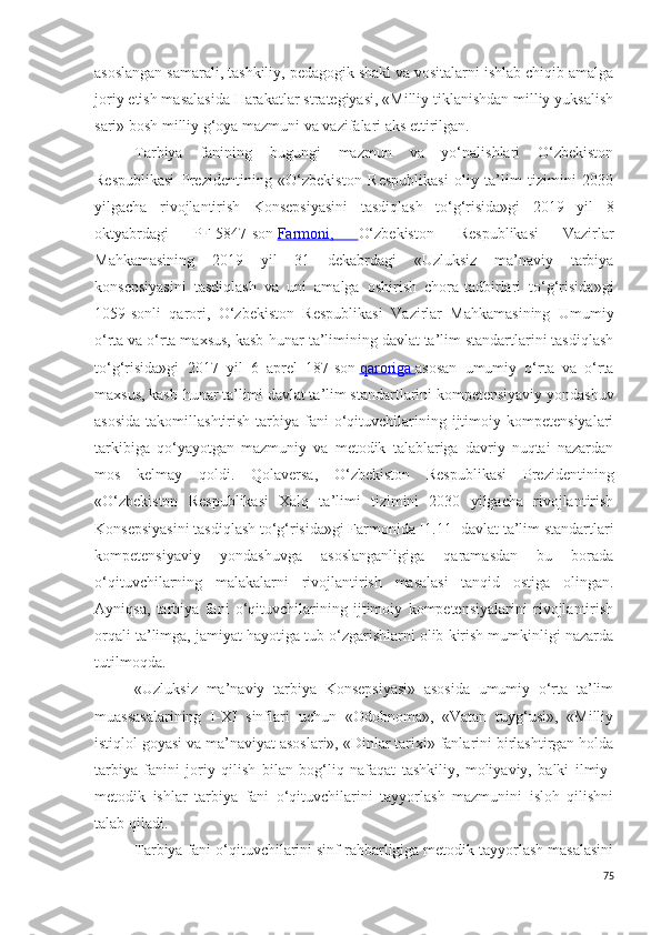 asoslangan samarali, tashkiliy, pedagogik shakl va vositalarni ishlab chiqib amalga
joriy etish masalasida Harakatlar strategiyasi, «Milliy tiklanishdan milliy yuksalish
sari» bosh milliy g‘oya mazmuni va vazifalari aks ettirilgan. 
Tarbiya   fanining   bugungi   mazmun   va   yo‘nalishlari   O‘zbekiston
Respublikasi   Prezidentining   « O‘zbekiston   Respublikasi   oliy   ta’lim   tizimini   2030
yilgacha   rivojlantirish   Konsepsiyasini   tasdiqlash   to‘g‘risida»gi   2019   yil   8
oktyabrdagi   PF-5847-son   Farmoni,   O‘zbekiston   Respublikasi   Vazirlar
Mahkamasining   2019   yil   31   dekabrdagi   «Uzluksiz   ma’naviy   tarbiya
konsepsiyasini   tasdiqlash   va   uni   amalga   oshirish   chora-tadbirlari   to‘g‘risida»gi
1059-sonli   qarori,   O‘zbekiston   Respublikasi   Vazirlar   Mahkamasining   Umumiy
o‘rta va o‘rta maxsus, kasb-hunar ta’limining davlat ta’lim standartlarini tasdiqlash
to‘g‘risida»gi   2017   yil   6   aprel   187-son   qaroriga        asosan   umumiy   o‘rta   va   o‘rta
maxsus, kasb-hunar ta’limi davlat ta’lim standartlarini kompetensiyaviy yondashuv
asosida   takomillashtiri sh  tarbiya  fani  o‘qituvchilarining  ijtimoiy  kompetensiyalari
tarkibiga   qo‘yayotgan   mazmuniy   va   metodik   talablariga   davriy   nuqtai   nazardan
mos   kelmay   qoldi.   Qolaversa,   O‘zbekiston   Respublikasi   Prezidentining
«O‘zbekiston   Respublikasi   Xalq   ta’limi   tizimini   2030   yilgacha   rivojlantirish
Konsepsiyasini tasdiqlash to‘g‘risida»gi Farmonida [1.11] davlat ta’lim standartlari
kompetensiyaviy   yondashuvga   asoslanganligiga   qaramasdan   bu   borada
o‘qituvchilarning   malakalarni   rivojlantirish   masalasi   tanqid   ostiga   olingan.
Ayniqsa,   tarbiya   fani   o‘qituvchilarining   ijtimoiy   kompetensiyalarini   rivojlantirish
orqali ta’limga, jamiyat hayotiga tub o‘zgarishlarni olib kirish mumkinligi nazarda
tutilmoqda.
«Uzluksiz   ma’naviy   tarbiya   Konsepsiyasi»   asosida   umumiy   o‘rta   ta’lim
muassasalarining   I-XI   sinflari   uchun   «Odobnoma»,   «Vatan   tuyg‘usi»,   «Milliy
istiqlol goyasi va ma’naviyat asoslari», «Dinlar tarixi» fanlarini birlashtirgan holda
tarbiya   fanini   joriy   qilish   bilan   bog‘liq   nafaqat   tashkiliy,   moliyaviy,   balki   ilmiy-
metodik   ishlar   tarbiya   fani   o‘qituvchilarini   tayyorlash   mazmunini   isloh   qilishni
talab qiladi.
Tarbiya fani o‘qituvchilarini sinf rahbarligiga metodik tayyorlash masalasini
75 