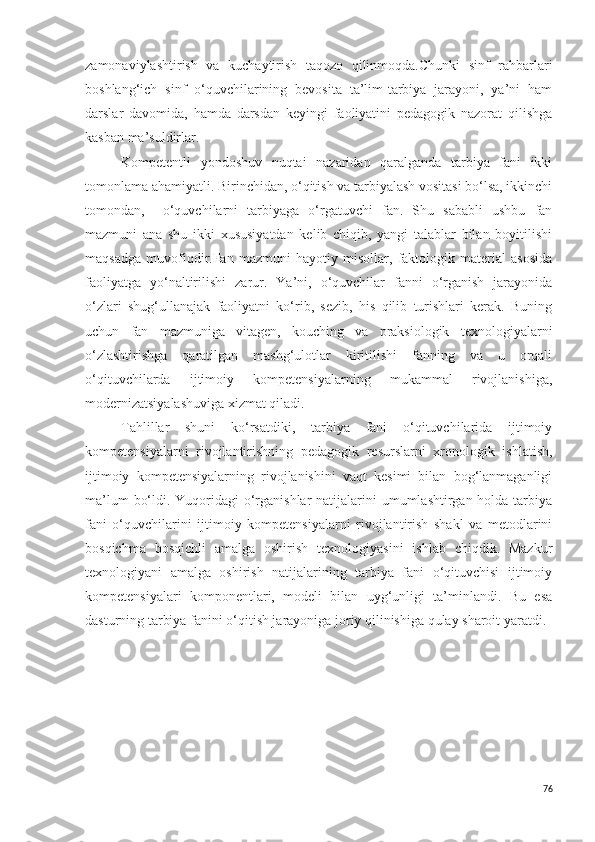 zamonaviylashtirish   va   kuchaytirish   taqozo   qilinmoqda.Chunki   sinf   rahbarlari
boshlang‘ich   sinf   o‘quvchilarining   bevosita   ta’lim-tarbiya   jarayoni,   ya’ni   ham
darslar   davomida,   hamda   darsdan   keyingi   faoliyatini   pedagogik   nazorat   qilishga
kasban ma’suldirlar. 
Kompetentli   yondoshuv   nuqtai   nazaridan   qaralganda   tarbiya   fani   ikki
tomonlama ahamiyatli. Birinchidan, o‘qitish va tarbiyalash vositasi bo‘lsa, ikkinchi
tomondan,     o‘quvchilarni   tarbiyaga   o‘rgatuvchi   fan.   Shu   sababli   ushbu   fan
mazmuni   ana   shu   ikki   xususiyatdan   kelib   chiqib,   yangi   talablar   bilan   boyitilishi
maqsadga   muvofiqdir.Fan   mazmuni   hayotiy   misollar,   faktologik   material   asosida
faoliyatga   yo‘naltirilishi   zarur.   Ya’ni,   o‘quvchilar   fanni   o‘rganish   jarayonida
o‘zlari   shug‘ullanajak   faoliyatni   ko‘rib,   sezib,   his   qilib   turishlari   kerak.   Buning
uchun   fan   mazmuniga   vitagen,   kouching   va   praksiologik   texnologiyalarni
o‘zlashtirishga   qaratilgan   mashg‘ulotlar   kiritilishi   fanning   va   u   orqali
o‘qituvchilarda   ijtimoiy   kompetensiyalarning   mukammal   rivojlanishiga,
modernizatsiyalashuviga xizmat qiladi. 
Tahlillar   shuni   ko‘rsatdiki,   tarbiya   fani   o‘qituvchilarida   ijtimoiy
kompetensiyalarni   rivojlantirishning   pedagogik   resurslarni   xronologik   ishlatish,
ijtimoiy   kompetensiyalarning   rivojlanishini   vaqt   kesimi   bilan   bog‘lanmaganligi
ma’lum  bo‘ldi. Yuqoridagi  o‘rganishlar  natijalarini  umumlashtirgan holda tarbiya
fani   o‘quvchilarini   ijtimoiy   kompetensiyalarni   rivojlantirish   shakl   va   metodlarini
bosqichma   bosqichli   amalga   oshirish   texnologiyasini   ishlab   chiqdik.   Mazkur
texnologiyani   amalga   oshirish   natijalarining   tarbiya   fani   o‘qituvchisi   ijtimoiy
kompetensiyalari   komponentlari,   modeli   bilan   uyg‘unligi   ta’minlandi.   Bu   esa
dasturning tarbiya fanini o‘qitish jarayoniga joriy qilinishiga qulay sharoit yaratdi.
76 