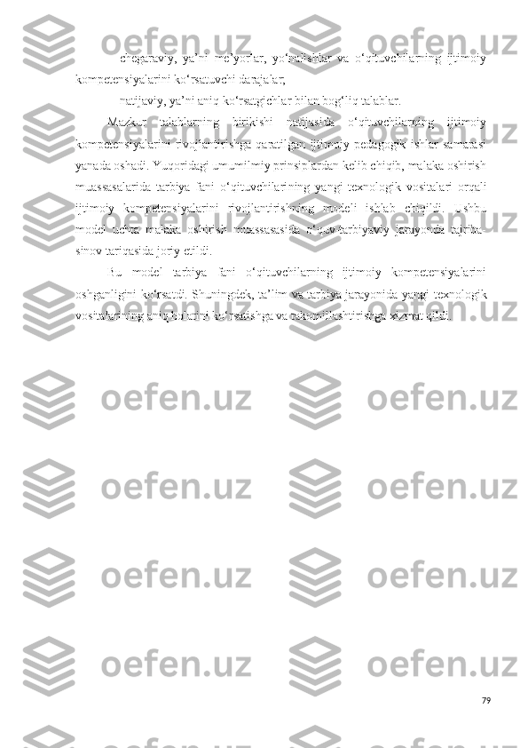 - chegaraviy,   ya’ni   me’yorlar,   yo‘nalishlar   va   o‘qituvchilarning   ijtimoiy
kompetensiyalarini ko‘rsatuvchi darajalar;
- natijaviy, ya’ni aniq ko‘rsatgichlar bilan bog‘liq talablar. 
Mazkur   talablarning   birikishi   natijasida   o‘qituvchilarning   ijtimoiy
kompetensiyalarini   rivojlantirishga   qaratilgan   ijtimoiy   pedagogik   ishlar   samarasi
yanada oshadi. Yuqoridagi umumilmiy prinsiplardan kelib chiqib, malaka oshirish
muassasalarida   tarbiya   fani   o‘qituvchilari ning   yangi   texnologi k   vositalari   orqali
ijtimoiy   kompetensiyalarini   rivojlantirishning   modeli   ishlab   chiqildi.   Ushbu
model   uchta   malaka   oshirish   muassasasida   o‘quv-tarbiyaviy   jarayonda   tajriba-
sinov tariqasida joriy etildi.
Bu   model   tarbiya   fani   o‘qituvchilarning   ijtimoiy   kompetensiyalarini
oshganligini ko‘rsatdi. Shuningdek, ta’lim va tarbiya jarayonida   yangi   texnologi k
vositalarining aniq holatini ko‘rsatishga va takomillashtirishga xizmat qildi.
79 
