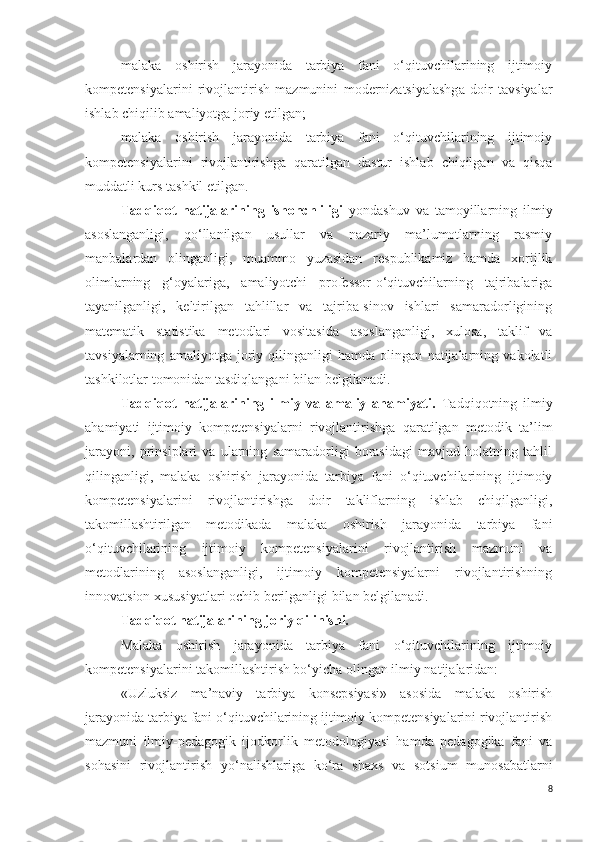 malaka   oshirish   jarayonida   tarbiya   fani   o‘qituvchilarining   ijtimoiy
kompetensiyalarini   rivojlantirish   mazmunini   modernizatsiyalashga   doir   tavsiyalar
ishlab chiqilib amaliyotga joriy etilgan;
malaka   oshirish   jarayonida   tarbiya   fani   o‘qituvchilarining   ijtimoiy
kompetensiyalarini   rivojlantirishga   qaratilgan   dastur   ishlab   chiqilgan   va   qisqa
muddatli kurs tashkil etilgan.
Tadqiqot   natijalarining   ishonchliligi   yondashuv   va   tamoyillarning   ilmiy
asoslanganligi,   qo‘llanilgan   usullar   va   nazariy   ma’lumotlarning   rasmiy
manbalardan   olinganligi,   muammo   yuzasidan   respublikamiz   hamda   xorijlik
olimlarning   g‘oyalariga,   amaliyotchi   professor-o‘qituvchilarning   tajribalariga
tayanilganligi,   keltirilgan   tahlillar   va   tajriba-sinov   ishlari   samaradorligining
matematik   statistika   metodlari   vositasida   asoslanganligi,   xulosa,   taklif   va
tavsiyalarning   amaliyotga   joriy   qilinganligi   hamda   olingan   natijalarning   vakolatli
tashkilotlar tomonidan tasdiqlangani bilan belgilanadi.
Tadqiqot   natijalarining   ilmiy   va   amaliy   ahamiyati.   Tadqiqotning   ilmiy
ahamiyati   ijtimoiy   kompetensiyalarni   rivojlantirishga   qaratilgan   metodik   ta’lim
jarayoni,   prinsiplari   va   ularning   samaradorligi   borasidagi   mavjud   holatning   tahlil
qilinganligi,   malaka   oshirish   jarayonida   tarbiya   fani   o‘qituvchilarining   ijtimoiy
kompetensiyalarini   rivojlantirishga   doir   takliflarning   ishlab   chiqilganligi,
takomillashtirilgan   metodikada   malaka   oshirish   jarayonida   tarbiya   fani
o‘qituvchilarining   ijtimoiy   kompetensiyalarini   rivojlantirish   mazmuni   va
metodlarining   asoslanganligi,   ijtimoiy   kompetensiyalarni   rivojlantirishning
innovatsion xususiyatlari ochib berilganligi bilan belgilanadi.
Tadqiqot natijalarining joriy qilinishi. 
Malaka   oshirish   jarayonida   tarbiya   fani   o‘qituvchilarining   ijtimoiy
kompetensiyalarini takomillashtirish bo‘yicha olingan ilmiy natijalaridan: 
«Uzluksiz   ma’naviy   tarbiya   konsepsiyasi»   asosida   malaka   oshirish
jarayonida tarbiya fani o‘qituvchilarining ijtimoiy kompetensiyalarini rivojlantirish
mazmuni   ilmiy-pedagogik   ijodkorlik   metodologiyasi   hamda   pedagogika   fani   va
sohasini   rivojlantirish   yo‘nalishlariga   ko‘ra   shaxs   va   sotsium   munosabatlar ni
8 