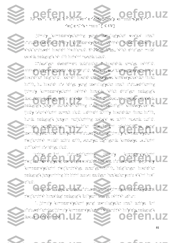 2.2-rasm. Tarbiya fani o‘qituvchilarining ijtimoiy kompetensiyalarini
rivojlantirish modeli (IKRM) 
Ijtimoiy   kompetensiya lar ning   yangi   texnologiyalari   vositasi   orqali
o‘qituvchilarning   ijtimoiy   kompetensiyalarini   oshirish   modeli   tajribaning
shakllantiruvchi   bosqichi   hisoblanadi.   S h u   bilan   birga,   ishlab   chiqilgan   model
a s o s ida pedagogik ish olib borishni nazarda tutadi. 
O‘tkazilgan   ek s periment   tadqiqotlar   3   bo s qichda   amalga   oshirildi.
Birinchi bosqishda dastur ishlab chiqildi. Maqsadi, vazifalari va amalga oshirish
bosqichlari belgilandi. Ikkinchi  bosqich aprobasiya va korreksiyalashdan iborat
bo‘lib,   bu   bosqich   o‘z   ichiga   yangi   texnologiyalar   orqali   o‘qituvchilarning
ijtimoiy   kompetensiyalarini   oshirish   borasida   ishlab   chiqilgan   pedagogik
dasturlarni   hayotga   tatbiq   etishdan   iborat   bo‘ldi.   Dasturni   amalga   oshirishda
pedagogik   jarayon   qatnashchilarining   o‘zaro   aloqadorligini   korreksiyalash   va
ijodiy   izlanishlarini   qamrab   oladi.   Uchinchi   tahliliy   bosqichdan   iborat   bo‘lib,
bunda   pedagogik   jarayon   natijalarining   tashxisi   va   tahlili   nazarda   tutildi.
Olingan   natijalarning   maqsad   bilan   muvofiqligini   tekshirildi   va   yangi
texnologiyalar orqali tarbiya fani o‘qituvchilarining ijtimoiy kompetensiyalarini
rivojlantirish   modeli   tatbiq   etilib,   zaruriyat   tug‘ilganda   korreksiya   usullarini
qo‘llashni o‘z ichiga oladi.
Tarbiya   fani   o‘qituvchilarining   ijtimoiy   kompetensiyalarini
rivojlantirishning ya ngi  texnologi k  vositalari bevosita o‘qituvchilarning ijtimoiy
kompetensiyalarini   rivojlantirishga   qaratilgan   bo‘lib,   belgilangan   bosqichlar
pedagogik jarayonining bir-birini  taqozo etadigan harakatlar yopiq siklini hosil
qiladi. 
Ya ngi  texnologiyalar orqali o‘qituvchilarning ijtimoiy kompetensiyalarini
rivojlantirish borasidagi pedagogik faoliyatni amalga oshirish uchun:
1. Ijtimoiy   kompetensiya lar ni   yangi   tex nologiyalar   orqali   tarbiya   fani
o‘qituvchilarining ijtimoiy kompetensiyalarini rivojlantirish bo‘yicha pedagogik
dasturni ishlab chiqish.
81 