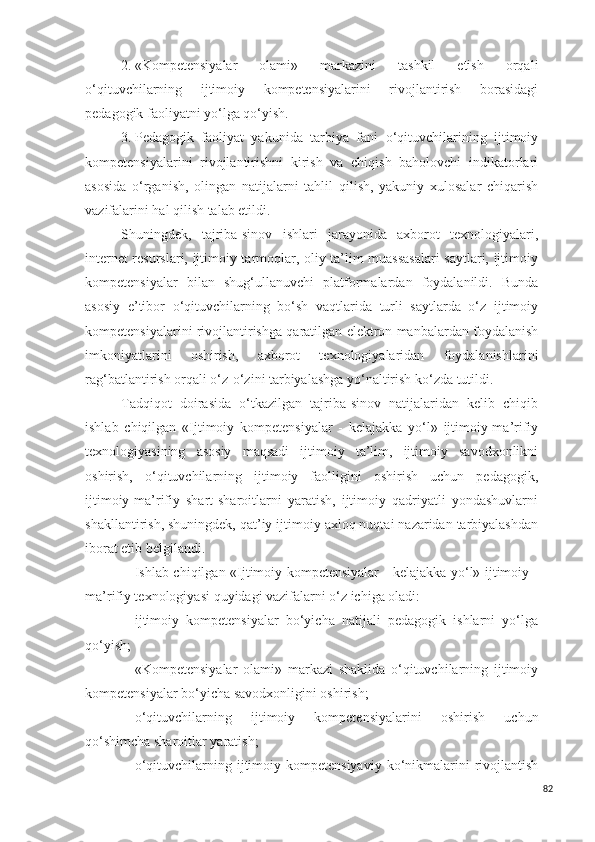 2. «Kompetensiyalar   olami»   markazini   tashkil   etish   orqali
o‘qituvchilarning   ijtimoiy   kompetensiyalarini   rivojlantirish   borasidagi
pedagogik faoliyatni yo‘lga qo‘yish.
3. Pedagogik   faoliyat   yakunida   tarbiya   fani   o‘qituvchilarining   ijtimoiy
kompetensiyalarini   rivojlantirishni   kirish   va   chiqish   baholovchi   indikatorlari
asosida   o‘rganish,   olingan   natijalarni   tahlil   qilish,   yakuniy   xulosalar   chiqarish
vazifalarini hal qilish talab etildi.
Shuningdek,   tajriba-sinov   ishlari   jarayonida   axborot   texnologiyalari,
internet resurslari, ijtimoiy tarmoqlar, oliy ta’lim muassasalari saytlari, ijtimoiy
kompetensiyalar   bilan   shug‘ullanuvchi   platformalardan   foydalanildi.   Bunda
asosiy   e’tibor   o‘qituvchilarning   bo‘sh   vaqtlarida   turli   saytlarda   o‘z   ijtimoiy
kompetensiyalarini rivojlantirishga qaratilgan elektron manbalardan foydalanish
imkoniyatlarini   oshirish,   axborot   texnologiyalaridan   foydalanishlarini
rag‘batlantirish orqali o‘z-o‘zini tarbiyalashga yo‘naltirish ko‘zda tutildi.
Tadqiqot   doirasida   o‘tkazilgan   tajriba-sinov   natijalaridan   kelib   chiqib
ishlab   chiqilgan   «Ijtimoiy   kompetensiyalar   -   kelajakka   yo‘l»   ijtimoiy-ma’rifiy
texnologiyasi ning   asosiy   maqsadi   ijtimoiy   ta’lim,   ijtimoiy   savodxonlikni
oshirish,   o‘qituvchilarning   ijtimoiy   faolligini   oshirish   uchun   pedagogik,
ijtimoiy-ma’rifiy   shart-sharoitlarni   yaratish,   ijtimoiy   qadriyatli   yondashuvlarni
shakllantirish, shuningdek, qat’iy ijtimoiy axloq nuqtai nazaridan tarbiyalashdan
iborat etib belgilandi.
Ishlab chiqilgan   «Ijtimoiy kompetensiyalar - kelajakka yo‘l» ijtimoiy -
ma’rifiy texnologiyasi  quyidagi vazifalarni o‘z ichiga oladi:
- ijtimoiy   kompetensiyalar   bo‘yicha   natijali   pedagogik   ishlarni   yo‘lga
qo‘yish;
- «Kompetensiyalar   olami»   markazi   shaklida   o‘qituvchilarning   ijtimoiy
kompetensiyalar bo‘yicha savodxonligini oshirish;
- o‘qituvchilarning   ijtimoiy   kompetensiyalar ini   oshirish   uchun
qo‘shimcha sharoitlar yaratish;
- o‘qituvchilarning ijtimoiy kompetensiyaviy   ko‘nikmalarini  rivojlantish
82 