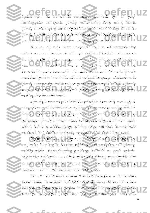 foydalanilgan.   Har   bir   alohida   vaziyatda gi   tadbirlarda   ayni   bir   yangi
texnologiyadan   qo‘llaganda   ijtimoiy   ma’lumotning   o‘ziga   xosligi   hamda
ijtimoiy bilimlarni   yangi texnologiyalar bilan   berish imkoni hisobga olinadi, bu
ijtimoiy   bilim   va   ko‘nikmalar   va   kompetensiyalar   shakllanishiga,   shuningdek,
guruhlar ichida shaxslararo aloqalarni o‘rnatishga yordam beradi.
Masalan,   «Ijtimoiy   kompetensiyalar»   o‘yinida   «Kompetensiyaning
ma’nosi   va   mazmuni»   mavzusi   rolli   o‘yin   shaklida   o‘tkaziladi.   Ushbu   vaziyat
shu   bilan   bog‘liqki,   o‘rganilayotgan   mavzu   ko‘lami   jihatidan   yetarli   darajada
katta   bo‘lib,   o‘qituvchilardan   aniq   rolli   ijtimoiy   faoliyatni   va   holat
elementlarining   aniq   tasavvurini   talab   etadi.   Ushbu   rolli   o‘yin   aniq   ijtimoiy
ma s alalarni   yoritish   imkonini   beradi.   Ularga   javob   berayotgan   o‘qtituvchilarda
ijtimoiy kompetensiya  haqida aniq va yorqin tasavvur  paydo bo‘ladi. «Ijtimoiy
vaziyat»   tushunchasini   to‘g‘ri   anglash   ijtimoiy   xulqning   o‘ziga   xos   jihatlarini
tavsiflay olish imkonini beradi.
«Ijtimoiy kompetensiyalar-kelajakka yo‘l» ijtimoiy-ma’rifiy texnologiyasi
pedagogik maqsadda ishtirokchilarning ijtimoiy kompetensiya haqidagi bilimlari
darajasini   tekshirishni,   zarur   nazariy   ma’lumotlarni   taqdim   etishni,   mavjud   va
berilayotgan   ijtimoiy   bilimlarni   mustahkamlashni,   amaliyotda   bilimlarni   tatbiq
etishni,   kishilarda   tafakkur   jarayonlarining   o‘ziga   xocliklari,   kommunikativ
malakalari, ishtirokchilarning shaxsiy xususiyatlarni baholashni ilgari suradi.
O‘yinning ushbu turi ijtimoiy ma’rifat faoliyatini tashkil etishning o‘ziga
xos   jihatlari   bilan   bog‘liq.   Masalan:   «Ijtimoiy   kompetensiyalar»   rolli   ijtimo iy-
ma’rifiy   tadbir i   ishtirokchilarning   guruhlarga   bo‘linishi   va   guruh   sardorini
belgilashdan boshlanadi. Bu   tadbir   shartidan kelib chiqib, jamoa o‘rtasida ishni
samarali   tashkil   etishga   imkon   yaratadi,   tadbir   davomida   ishtirokchilarning
harakatlarini ta’minlovchi raqobat muhitini hosil qiladi.
Ijtimo iy-ma’rifiy   tadbir   qoidalari   «har   qaysi   guruhga   umumiy   munozara
va raqib guruh oldida taqdimot o‘tkazish uchun 20 daqiqa beriladi. Ushbu vaqt
davomida   kompetensiyalar   jamiyat   munosabatlarining   rugulyatori   sifatida
«Insoniyat   evolyusiyasi   jarayonidagi   ijtimoiy   kompetensiyalar   shakllanib,
85 