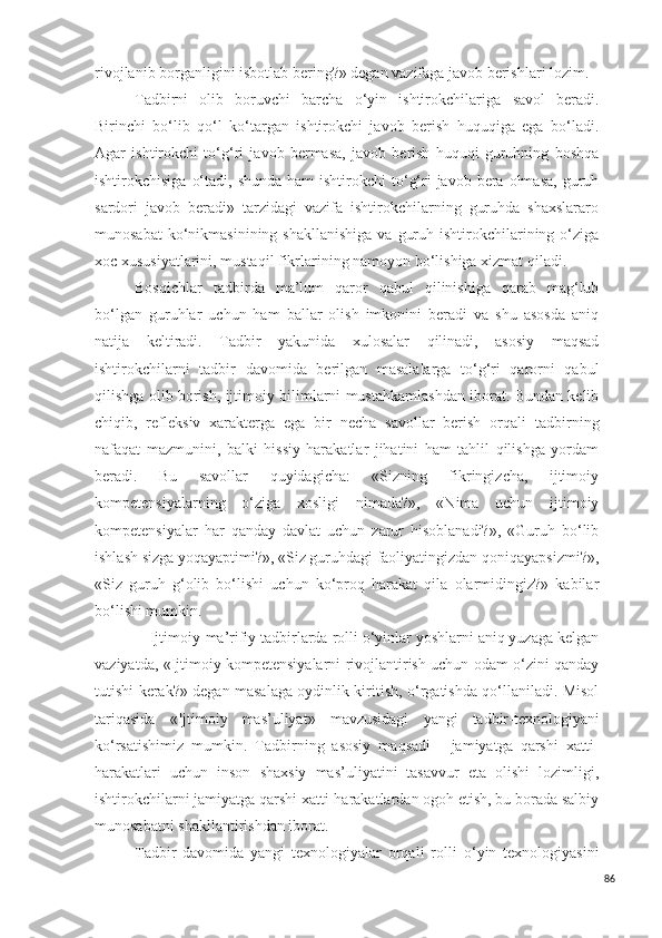 rivojlanib borganligini isbotlab bering?» degan vazifaga javob berishlari lozim.
T adbirni   olib   boruvchi   barcha   o‘yin   ishtirokchilariga   s avol   beradi.
Birinchi   bo‘lib   qo‘l   ko‘targan   ishtirokchi   javob   berish   huquqiga   ega   bo‘ladi.
Agar   ishtirokchi   to‘g‘ri   javob   bermasa,   javob   berish   huquqi   guruhning   boshqa
ishtirokchisiga  o‘tadi,  shunda  ham   ishtirokchi  to‘g‘ri  javob  bera  olmasa,  guruh
sardori   javob   beradi»   tarzidagi   vazifa   ishtirokchilarning   guruhda   shaxslararo
munosabat   ko‘nikmasinining  shakllanishiga   va  guruh  ishtirokchilarining  o‘ziga
xoc xususiyatlarini, mustaqil fikrlarining namoyon bo‘lishiga xizmat qiladi.
Bosqichlar   tadbir da   ma’lum   qaror   qabul   qilinishiga   qarab   mag‘lub
bo‘lgan   guruhlar   uchun   ham   ballar   olish   imkonini   beradi   va   shu   asosda   aniq
natija   keltiradi.   Tadbir   yakunida   xulosalar   qilinadi,   asosiy   maqsad
ishtirokchilarni   tadbir   davomida   berilgan   masalalarga   to‘g‘ri   qarorni   qabul
qilishga olib borish, ijtimoiy bilimlarni mustahkamlashdan iborat. Bundan kelib
chiqib,   refleksiv   xarakterga   ega   bir   necha   savollar   berish   orqali   tadbir ning
nafaqat   mazmunini,   balki   hissiy   harakatlar   jihatini   ham   tahlil   qilishga   yordam
beradi.   Bu   savollar   quyidagicha:   «Sizning   fikringizcha,   ijtimoiy
kompetensiyalarning   o‘ziga   xosligi   nimada?»,   «Nima   uchun   ijtimoiy
kompetensiyalar   har   qanday   davlat   uchun   zarur   hisoblanadi?»,   «Guruh   bo‘lib
ishlash sizga yoqayaptimi?», «Siz guruhdagi faoliyatingizdan qoniqayapsizmi?»,
«Siz   guruh   g‘olib   bo‘lishi   uchun   ko‘proq   harakat   qila   olarmidingiz?»   kabilar
bo‘lishi mumkin.
Ijtimoiy -ma’rifiy tadbirlarda   r olli o‘yinlar yoshlarni aniq yuzaga kelgan
vaziyatda, «Ijtimoiy kompetensiyalarni rivojlantirish uchun odam o‘zini qanday
tutishi kerak?» degan masalaga oydinlik kiritish, o‘rgatishda qo‘llaniladi. Misol
tariqasida   «Ijtimoiy   mas’uliyat»   mavzusidagi   yangi   tadbir- texnologiyani
ko‘rsatishimiz   mumkin.   Tadbir ning   asosiy   maqsadi   -   jamiyatga   qarshi   xatti-
harakatlari   uchun   inson   shaxsiy   mas’uliyatini   tasavvur   eta   olishi   lozimligi,
ishtirokchilarni jamiyatga qarshi xatti-harakatlardan ogoh etish, bu borada salbiy
munosabatni shakllantirishdan iborat.
Tad b ir   davomida   yangi   texnologiyalar   orqali   r olli   o‘yin   texnol o giyasini
86 