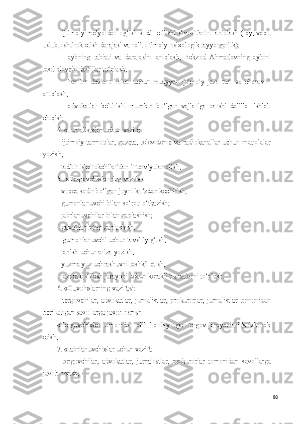 -   ijtimoiy   me’yordan   og‘ish   sodir   etilishi   sharoitlarini   aniqlash   (joy,   vaqt,
uslub, ishtirok etish darajasi va roli, ijtimoiy-psixologik tayyorgarlik);
- aybning   tabiati   va   daraja s ini   aniqlash,   Bekzod   Ahmadovning   aybini
ta s diqlovchi dallillar to‘plash;
- har   bir   deviant   holati   uchun   muayyan   ijtimoiy   jazo   turi   va   chora s ini
aniqlash;
- advokatlar   keltirishi   mumkin   bo‘lgan   vajlariga   qarshi   dalillar   ishlab
chiqish.
4. «Jurnali s t»lar uchun vazifa:
-   ijtimoiy   tarmoqlar,   gazeta,   televidenie   va  radiokanallar   uchun   maqolalar
yozish;
-  tadbir  ishtirokchilaridan interv’yular olish;
5.  «Tergovchi»larning vazifa s i:
- voqea  s odir bo‘lgan joyni ko‘zdan kechirish;
- gumonlanuvchi bilan  s o‘roq o‘tkazish;
- jabrlanuvchilar bilan gaplashish;
- guvohlar bilan gaplashish;
-  gumonlanuvchi uchun tav s if yig‘ish;
- tanish uchun ariza yozish;
- yuzma yuz uchrashuvni tashkil etish;
- jazoni qo‘llash jarayoni uchun kerakli hujjatlarni to‘plash.
6. «Guvoh»larning vazifa s i:
-   tergovchilar,   advokatlar,   jurnali s tlar,   prokurorlar,   jurnali s tlar   tomonidan
beriladigan  s avollarga javob berish. 
«Tergovchi»lar   tomonidan   olib   borilayotgan   tergov   jarayonlarida   ishtirok
etish;
7. «Jabrlanuvchi»lar uchun vazifa:
-   tergovchilar,   advokatlar,   jurnali s tlar,   prokurorlar   tomonidan   s avollarga
javob berish;
88 