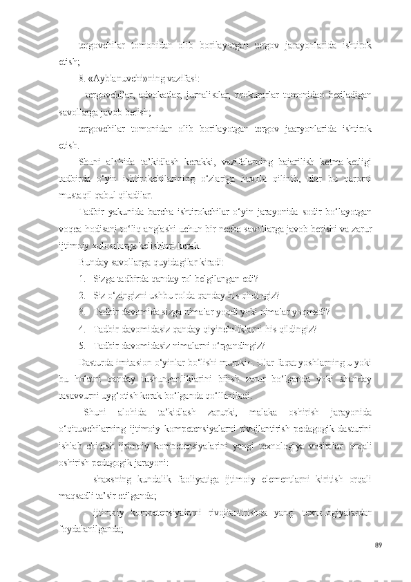 tergovchilar   tomonidan   olib   borilayotgan   tergov   jarayonlarida   ishtirok
etish;
8. «Ayblanuvchi»ning vazifa s i:
-   tergovchilar,   advokatlar,   jurnali s tlar,   prokurorlar   tomonidan   beriladigan
s avollarga javob berish;
tergovchilar   tomonidan   olib   borilayotgan   tergov   jaaryonlarida   ishtirok
etish.
S h uni   alohida   ta’kidlash   kerakki,   vazifalarning   bajarilish   ketma-ketligi
tadbirda   o‘yin   ishtirokchilarining   o‘zlariga   havola   qilinib,   ular   bu   qarorni
mu s taqil qabul qiladilar.
Tadbir   yakunida   barcha   ishtirokchilar   o‘yin   jarayonida   sodir   bo‘layotgan
voqea hodisani to‘liq anglashi uchun bir necha savollarga javob berishi va zarur
ijtimoiy xulosalarga kelishlari kerak.
Bunday  s avollarga quyidagilar kiradi:
1. S izga   tadbir da qanday rol belgilangan edi?
2. S iz o‘zingizni ushbu rolda qanday hi s  qildingiz?
3. Tadbir  davomida  s izga nimalar yoqdi yoki nimalar yoqmadi?
4. Tadbir  davomida s iz qanday qiyinchiliklarni hi s  qildingiz?
5. Tadbir  davomida s iz nimalarni o‘rgandingiz?
Da s turda imitasion o‘yinlar bo‘lishi mumkin. Ular faqat yoshlarning u yoki
bu   holatni   qanday   tushunganliklarini   bilish   zarur   bo‘lganda   yoki   shunday
tasavvurni uyg‘otish kerak bo‘lganda qo‘llaniladi.
Shuni   alohida   ta’kidlash   zarurki,   malaka   oshirish   jarayonida
o‘qituvchilarning   ijtimoiy   kompetensiyalarni   rivojlantirish   pedagogik   dasturini
ishlab   chiqish   ijtimoiy   kompetensiyalarini   yangi   texnologiya   vositalari   orqali
oshirish pedagogik jarayoni: 
-   shaxsning   kundalik   faoliyatiga   ijtimoiy   elementlarni   kiritish   orqali
maqsadli ta’sir etilganda;
-   ijtimoiy   kompetensiyalarni   rivojlantirish da   yangi   texnologiyalardan
foydalanilganda;
89 