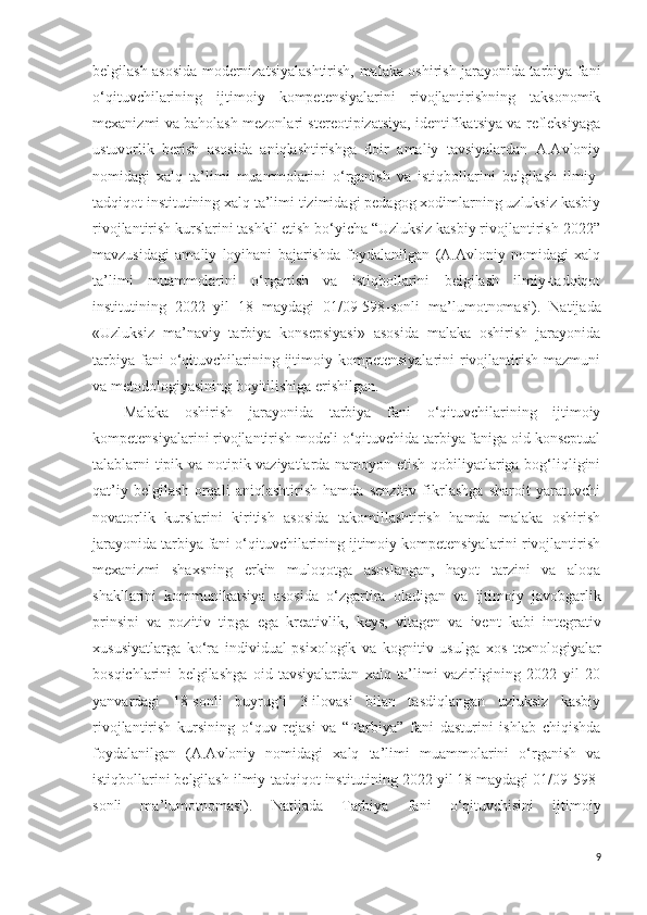 belgilash asosida modernizatsiyalashtirish,   malaka oshirish jarayonida tarbiya fani
o‘qituvchilarining   ijtimoiy   kompetensiyalarini   rivojlantirishning   taksonomik
mexanizmi va baholash mezonlari stereotipizatsiya, identifikatsiya va refleksiyaga
ustuvorlik   berish   asosida   aniqlashtirishga   doir   amaliy   tavsiyalardan   A.Avloniy
nomidagi   xalq   ta’limi   muammolarini   o‘rganish   va   istiqbollarini   belgilash   ilmiy-
tadqiqot institutining xalq ta’limi tizimidagi pedagog xodimlarning uzluksiz kasbiy
rivojlantirish kurslarini tashkil etish bo‘yicha “Uzluksiz kasbiy rivojlantirish-2022”
mavzusidagi   amaliy   loyihani   bajarishda   foydalanilgan   (A.Avloniy   nomidagi   xalq
ta’limi   muammolarini   o‘rganish   va   istiqbollarini   belgilash   ilmiy-tadqiqot
institutining   2022   yil   18   maydagi   01/09-598-sonli   ma’lumotnomasi).   Natijada
«Uzluksiz   ma’naviy   tarbiya   konsepsiyasi»   asosida   malaka   oshirish   jarayonida
tarbiya  fani  o‘qituvchilarining  ijtimoiy  kompetensiyalarini  rivojlantirish  mazmuni
va metodologiyasining boyitilishiga erishilgan.
Malaka   oshirish   jarayonida   tarbiya   fani   o‘qituvchilarining   ijtimoiy
kompetensiyalarini rivojlantirish modeli o‘qituvchida tarbiya faniga oid konseptual
talablarni tipik va notipik vaziyatlarda namoyon etish qobiliyatlariga bog‘liqligini
qat’iy   belgilash   orqali   aniqlashtirish   hamda   senzitiv   fikrlashga   sharoit   yaratuvchi
novatorlik   kurslarini   kiritish   asosida   takomillashtirish   hamda   malaka   oshirish
jarayonida tarbiya fani o‘qituvchilarining ijtimoiy kompetensiyalarini rivojlantirish
mexanizmi   shaxsning   e rkin   muloqotga   asoslangan,   hayot   tarzini   va   aloqa
shakllarini   kommunikatsiya   asosida   o‘zgartira   oladigan   va   ijtimoiy   javobgarlik
prinsipi   va   pozitiv   tipga   ega   kreativlik,   keys,   vitagen   va   ivent   kabi   integrativ
xususiyatlarga   ko‘ra   individual-psixologik   va   kognitiv   usulga   xos   texnologiyalar
bosqichlarini   belgilashga   oid   tavsiyalardan   xalq   ta’limi   vazirligining   2022   yil   20
yanvardagi   18-sonli   buyrug‘i   3-ilovasi   bilan   tasdiqlangan   uzluksiz   kasbiy
rivojlantirish   kursining   o‘quv   rejasi   va   “Tarbiya”   fani   dasturini   ishlab   chiqishda
foydalanilgan   (A.Avloniy   nomidagi   xalq   ta’limi   muammolarini   o‘rganish   va
istiqbollarini belgilash ilmiy-tadqiqot institutining 2022 yil 18 maydagi 01/09-598-
sonli   ma’lumotnomasi) .   Natijada   Tarbiya   fani   o‘qituvchisini   ijtimoiy
9 