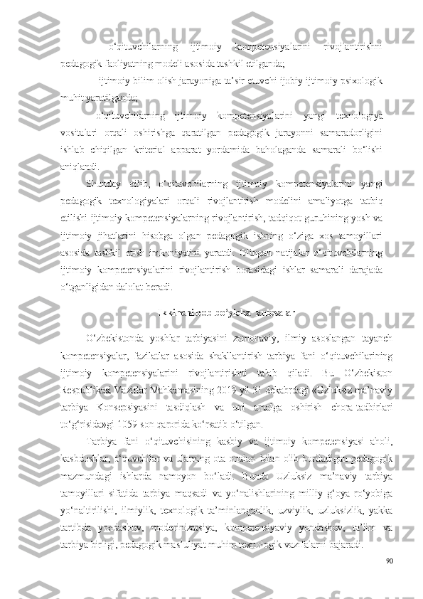 -   o‘qituvchilarning   ijtimoiy   kompetensiyalarini   rivojlantirishni
pedagogik faoliyatning modeli a s o s ida tashkil etilganda; 
-  ijtimoiy bilim olish jarayoniga ta’sir etuvchi ijobiy ijtimoiy psixologik
muhit yaratilganda;
- o‘qituvchilarning   ijtimoiy   kompetensiyalarini   yangi   texnologiya
vositalari   orqali   oshirishga   qaratilgan   pedagogik   jarayonni   samaradorligini
ishlab   chiqilgan   kriterial   apparat   yordamida   baholaganda   samarali   bo‘lishi
aniqlandi.
Shunday   qilib,   o‘qituvchilarning   ijtimoiy   kompetensiyalarini   yangi
pedagogik   texnologiyalari   orqali   rivojlantirish   modelini   amaliyotga   tatbiq
etilishi ijtimoiy kompetensiyalarning rivojlantirish, tadqiqot guruhining yosh va
ijtimoiy   jihatlarini   hisobga   olgan   pedagogik   ishning   o‘ziga   xos   tamoyillari
asosida   tashkil   etish   imkoniyatini   yaratdi.   Olingan   natijalar   o‘qituvchilarning
ijtimoiy   kompetensiyalarini   rivojlantirish   bora s idagi   ishlar   s amarali   darajada
o‘tganligidan dalolat beradi.
Ikkinchi bob bo‘yicha  xulosalar
O‘zbekistonda   yoshlar   tarbiyasini   zamonaviy,   ilmiy   asoslangan   tayanch
kompetensiyalar,   fazilatlar   asosida   shakllantirish   tarbiya   fani   o‘qituvchilarining
ijtimoiy   kompetensiyalarini   rivojlantirishni   talab   qiladi.   Bu   O‘zbekiston
Respublikasi Vazirlar Mahkamasining 2019 yil 31 dekabrdagi «Uzluksiz ma’naviy
tarbiya   Konsepsiyasini   tasdiqlash   va   uni   amalga   oshirish   chora-tadbirlari
to‘g‘risida»gi 1059-son qarorida ko‘rsatib o‘tilgan.
Tarbiya   fani   o‘qituvchisining   kasbiy   va   ijtimoiy   kompetensiyasi   aholi,
kasbdoshlar,   o‘quvchilar   va  ularning  ota  onalari   bilan   olib  boriladigan  pedagogik
mazmundagi   ishlarda   namoyon   bo‘ladi.   Bunda   Uzluksiz   ma’naviy   tarbiya
tamoyillari   sifatida   tarbiya   maqsadi   va   yo‘nalishlarining   milliy   g‘oya   ro‘yobiga
yo‘naltirilishi,   ilmiylik,   texnologik   ta’minlanganlik,   uzviylik,   uzluksizlik,   yakka
tartibda   yondashuv,   moderinizatsiya,   kompetensiyaviy   yondashuv,   ta’lim   va
tarbiya birligi, pedagogik mas’uliyat muhim texnologik vazifalarni bajaradi.
90 