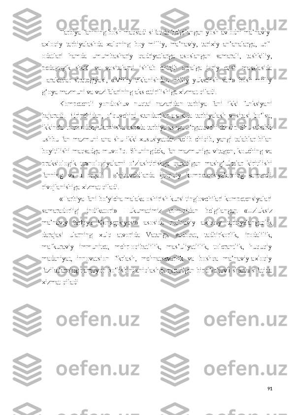 Tarbiya fanining bosh maqsadi sifatida belgilangan yosh avlodni ma’naviy-
axloqiy   tarbiyalashda   xalqning   boy   milliy,   ma’naviy,   tarixiy   an’analarga,   urf–
odatlari   hamda   umumbashariy   qadriyatlarga   asoslangan   samarali,   tashkiliy,
pedagogik   shakl   va   vositalarni   ishlab   chiqib   amalga   joriy   etish   masalasida
Harakatlar   strategiyasi,   «Milliy   tiklanishdan   milliy   yuksalish   sari»   bosh   milliy
g‘oya mazmuni va vazifalarining aks ettirilishiga xizmat qiladi.
Kompetentli   yondoshuv   nuqtai   nazaridan   tarbiya   fani   ikki   funksiyani
bajaradi.   Birinchidan,   o‘quvchini   standartlar   asosida   tarbiyalash   vositasi   bo‘lsa,
ikkinchi tomondan, ularni shu asosda tarbiyalashga o‘rgatuvchi fandir. Shu sababli
ushbu   fan   mazmuni   ana   shu   ikki   xususiyatdan   kelib   chiqib,   yangi   talablar   bilan
boyitilishi   maqsadga   muvofiq.   Shuningdek,   fan  mazmuniga   vitagen,   kouching  va
praksiologik   texnologiyalarni   o‘zlashtirishga   qaratilgan   mashg‘ulotlar   kiritilishi
fanning   va   u   orqali     o‘qituvchilarda   ijtimoiy   kompetensiyalarning   samarali
rivojlanishiga xizmat qiladi.
« Tarbiya fani bo‘yicha malaka oshirish kursi tinglovchilari kompetensiyalari
samaradorligi   indikatori »   Hukumatimiz   tomonidan   belgilangan   «Uzluksiz
ma’naviy   tarbiya   Konsepsiyasi»   asosida   ma’naviy   axloqiy   tarbiyalanganlik
darajasi   ularning   xulq   atvorida   Vatanga   sadoqat,   tadbirkorlik,   irodalilik,
mafkuraviy   immunitet,   mehr-oqibatlilik,   mas’uliyatlilik,   tolerantlik,   huquqiy
madaniyat,   innovatsion   fikrlash,   mehnatsevarlik   va   boshqa   ma’naviy-axloqiy
fazilatlarning namoyon bo‘lishini aniqlashga qaratilgan bir o‘lchovli shkala sifatida
xizmat qiladi
91 