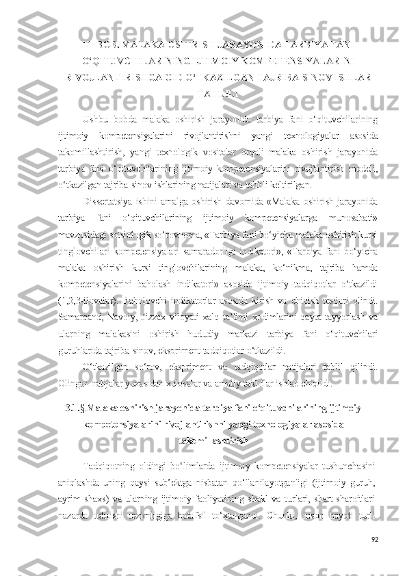 III-BOB.  MALAKA OSHIRISH JARAYONIDA TARBIYA FANI
O‘QITUVCHILARINING IJTIMOIY KOMPETENSIYALARINI
RIVOJLANTIRISHGA OID O‘TKAZILGAN TAJRIBA-SINOV ISHLAR
TAHLILI
Ushbu   bobda   malaka   oshirish   jarayonida   tarbiya   fani   o‘qituvchilarining
ijtimoiy   kompetensiyalarini   rivojlantirishni   yangi   texnologiyalar   asos ida
takomillashtirish ,   yangi   texnologi k   vositalar   orqali   malaka   oshirish   jarayonida
tarbiya   fani   o‘qituvchilarining   ijtimoiy   kompetensiyalarini   rivojlantirish   modeli,
o‘tkazilgan tajriba-sinov ishlarining natijalari va tahlili keltirilgan.
Dissertatsiya   ishini   amalga   oshirish   davomida   «Malaka   oshirish   jarayonida
tarbiya   fani   o‘qituvchilarining   ijtimoiy   kompetensiyalarga   munosabati»
mavzusidagi sotsiologik so‘rovnoma,  «Tarbiya fani bo‘yicha malaka oshirish kursi
tinglovchilari   kompetensiyalari   samaradorligi   indikatori»,   «Tarbiya   fani   bo‘yicha
malaka   oshirish   kursi   tinglovchilarining   malaka,   ko‘nikma,   tajriba   hamda
kompetensiyalarini   baholash   indikatori»   asosida   ijtimoiy   tadqiqotlar   o‘tkazildi
(1,2,3-ilovalar).   Baholovchi   indikatorlar   asosida   kirish   va   chiqish   testlari   olindi.
Samarqand,   Navoiy,   Jizzax   viloyati   xalq   ta’limi   xodimlarini   qayta   tayyorlash   va
ularning   malakasini   oshirish   hududiy   markazi   tarbiya   fani   o‘qituvchilari
guruhlarida tajriba-sinov, ekspriment tadqiqotlar o‘tkazildi.
O‘tkazilgan   so‘rov,   ekspriment   va   tadqiqotlar   natijalari   tahlil   qilindi.
Olingan natijalar yuzasidan xulosalar va amaliy takliflar ishlab chiqildi.
3.1. §. Malaka oshirish jarayonida tarbiya fani o‘qituvchilarining ijtimoiy
kompetensiyalarini rivojlantirishni  yangi  texnologiyalar asos ida
takomillashtirish
Tadqiqotning   oldingi   bo‘limlarda   ijtimoiy   kompetensiyalar   tushuncha s ini
aniqlashda   uning   qay s i   s ub’ektga   ni s batan   qo‘llanilayotganligi   (ijtimoiy   guruh,
ayrim   shax s )   va   ularning   ijtimoiy   faoliyatining   shakl   va   turlari,   shart-sharoitlari
nazarda   tutilishi   lozimligiga   bataf s il   to‘xtalgandi.   C h unki,   in s on   hayoti   turli
92 