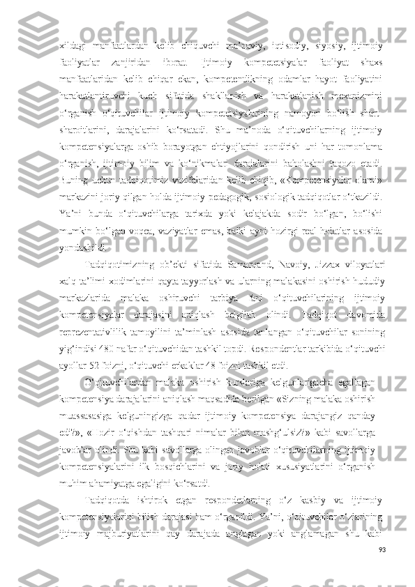 xildagi   manfaatlardan   kelib   chiquvchi   ma’naviy,   iqti s odiy,   s iyo s iy,   ijtimoiy
faoliyatlar   zanjiridan   iborat.   Ijtimoiy   kompetetsiyalar   faoliyat   shax s
manfaatlaridan   kelib   c hiqar   ekan,   kompetentlikning   odamlar   hayot   faoliyatini
harakatlantiruvchi   kuch   s ifatida   shakllanish   va   harakatlanish   mexanizmini
o‘rganish   o‘qituvchilar   ijtimoiy   kompetetsiyalarining   namoyon   bo‘lish   shart-
sharoitlarini,   darajalarini   ko‘r s atadi.   S h u   ma’noda   o‘qituvchilarning   ijtimoiy
kompetensiyalarga   oshib   borayotgan   ehtiyojlarini   qondirish   uni   har   tomonlama
o‘rganish,   ijtimoiy   bilim   va   ko‘nikmalari   darajalarini   baholashni   taqozo   etadi.
Buning   uchun   tadqiqotimiz   vazifalaridan   kelib   chiqib,   «Kompetensiyalar   olami»
markazini joriy qilgan holda ijtimoiy-pedagogik,  s osiologik tadqiqotlar o‘tkazildi.
Y a ’ni   bunda   o‘qituvchilarga   tarixda   yoki   kelajakda   s odir   bo‘lgan,   bo‘lishi
mumkin   bo‘lgan   voqea,   vaziyatlar   ema s ,   balki   ayni   hozirgi   real   holatlar   a s o s ida
yondashildi.
Tadqiqotimizning   ob’ekti   sifatida   Samarqand,   Navoiy,   Jizzax   viloyatlari
xalq ta’limi xodimlarini qayta tayyorlash va ularning malakasini oshirish hududiy
markazlarida   malaka   oshiruvchi   tarbiya   fani   o‘qituvchilarining   ijtimoiy
kompetensiyalar   darajasini   aniqlash   belgilab   olindi.   Tadqiqot   davomida
reprezentativlilik   tamoyilini   ta’minlash   asosida   tanlangan   o‘qituvchilar   sonining
yig‘indisi 480 nafar o‘qituvchidan tashkil topdi. Re s pondentlar tarkibida o‘qituvchi
ayollar 52 foizni, o‘qituvchi erkaklar 48 foizni tashkil etdi.
O‘qituvchilardan   malaka   oshirish   kurslariga   kelgunlarigacha   egallagan
kompetensiya darajalarini aniqlash maqsadida berilgan «Sizning malaka oshirish
muassasasiga   kelguningizga   qadar   ijtimoiy   kompetensiya   darajangiz   qanday
edi?»,   «Hozir   o‘qishdan   tashqari   nimalar   bilan   mashg‘ulsiz?»   kabi   savollarga
javoblar olindi. Shu kabi  savollarga olingan javoblar  o‘qituvchilarning ijtimoiy
kompetensiyalarini   ilk   bosqichlarini   va   joriy   holati   xususiyatlarini   o‘rganish
muhim ahamiyatga egaligini ko‘rsatdi. 
Tadqiqotda   ishtirok   etgan   re s pondetlarning   o‘z   kasbiy   va   ijtimoiy
kompetensiyalarini bilish daraja s i ham o‘rganildi. Y a ’ni, o‘qituvchilar o‘zlarining
ijtimoiy   majburiyatlarini   qay   darajada   anglagan   yoki   anglamagan   shu   kabi
93 