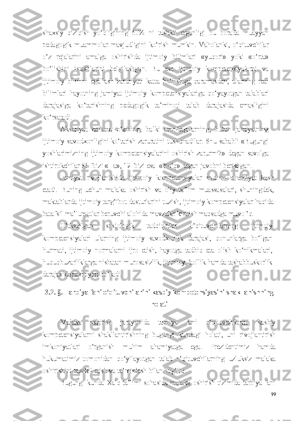 shaxsiy   qiziqish   yo‘qligining   60%   ni   tashkil   etganligi   bu   borada   muayyan
pedagogik   muammolar   mavjudligini   ko‘rish   mumkin.   Vaholanki,   o‘qituvchilar
o‘z   rejalarini   amalga   oshirishda   ijtimoiy   bilimlari   «yuqori»   yoki   «o‘rta»
bo‘lishini   istashlarini   belgilashgan.   Bu   esa   ijtimoiy   kompetensiyalarni   va
ijtimoiy   bilimni   egallash   zaruriyati   katta   bo‘lishiga   qaramasdan,   ularning   real
bilimlari   hayotning   jamiyat   ijtimoiy   kompetensiyalariga   qo‘yayotgan   talablari
darajasiga   ko‘tarishning   pedagogik   ta’minoti   talab   darajasida   emasligini
ko‘rsatadi. 
Ak s ariyat   nafaqat   o‘zining,   balki   atrofdagilarning,   butun   jamiyatning
ijtimoiy   s avodxonligini ko‘tarish zaruratini tushunadilar. Snu sababli  «Bugungi
yoshlarimizning   ijtimoiy   kompetensiyalarini   oshirish   zarurmi?»   degan   savolga
ishtirokchilar 81 foizi «Ha», 19 foizi esa  «Yo‘q» degan javobni berishgan.
Jamiyat   rivojlanishida   ijtimoiy   kompetensiyalar   muhim   ahamiyat   ka s b
etadi.   Buning   uchun   malaka   oshirish   va   oliy   ta’lim   muassas a lari ,   shuningdek,
maktablarda   ijtimoiy targ‘ibot dasturlarini tuzish, ijtimoiy kompetensiyalar haqida
batafsil ma’lumotlar beruvchi alohida mavzular kiritish maqsadga muvofiq.
O‘tkazilgan   sosiologik   tadqiqotlar   o‘qituvchi larning   ijtimoiy
kompete n siyalari   ularning   ijtimoiy   savodxonlik   darajasi,   qonunlarga   bo‘lgan
hurmati,   ijtimoiy   normalarni   ijro   etish,   hayotga   tadbiq   eta   olish   ko‘nikmalari,
huquqbuzarliklarga nisbatan murosasizlik, ijtimoiy faollik hamda tashabbuskorlik
darajasida namoyon bo‘ladi. 
3.2.   § .   Tarbiya   fani o‘qituvchilarini kasbiy kompeten s iyasini shakllanishning
holati
Malaka   oshirish   jarayonida   tarbiya   fani   o‘qituvchilarini   kasbiy
kompetensiyalarni   shakllantirishning   bugungi   kundagi   holati,   uni   rivojlantirish
imkoniyatlari   o‘rganish   muhim   ahamiyatga   ega.   Prezidentimiz   hamda
hukumatimiz   tomonidan   qo‘yilayotgan   talab   o‘qituvchilarning   uzluksiz   malaka
oshirishini tashkil etish va ta’minlash bilan bog‘liq.
Bugungi  kunda  Xalq  ta’limi   sohasida  malaka  oshirish   tizimida  tarbiya  fani
99 