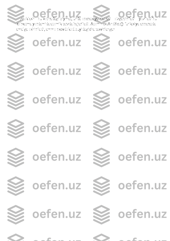 Bloklash - bu xotiradagi qiymat, unda operatsiya o'qiladi - o'zgartiriladi – yoziladi bu 
ko'rsatma yordamida atomik tarzda bajariladi. Atom TestAndSet () funktsiya apparatda 
amalga oshiriladi, ammo psevdokod quyidagicha tasvirlangan  