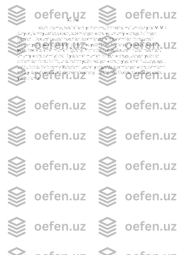                                                 Xulosa
Eslatib o'tamiz, parallel ko'p yo'riqnoma, bir nechta ma'lumotlar yoki MIMD
dunyosi, kompyuterlar, asosan, taqsimlangan xotira va umumiy xotiraga bo'lingan. 
tizimlari . Dasturchi nuqtai nazaridan taqsimlangan xotira tizimidan iborat orqali 
ulangan yadro-xotira juftliklari to'plami va yadro bilan bog'langan xotiraga faqat shu 
yadro bevosita kirish mumkin.  Qarang. Yoniq the boshqa dasturchi nuqtai nazaridan, 
umumiy xotira tizimi global foydalanish mumkin bo'lgan xotiraga ulangan yadrolar 
to'plamidan iborat bo'lib, unda har bir yadro istalgan xotira joyiga kirish huquqiga ega ..
Ushbu bobda biz boramiz Xabarlarni uzatish yordamida taqsimlangan xotira tizimlarini 
qanday dasturlashni ko'rib chiqishni boshlang . Paralel hisoblashda biz vaqtdan ancha 
yutuq olamiz. 