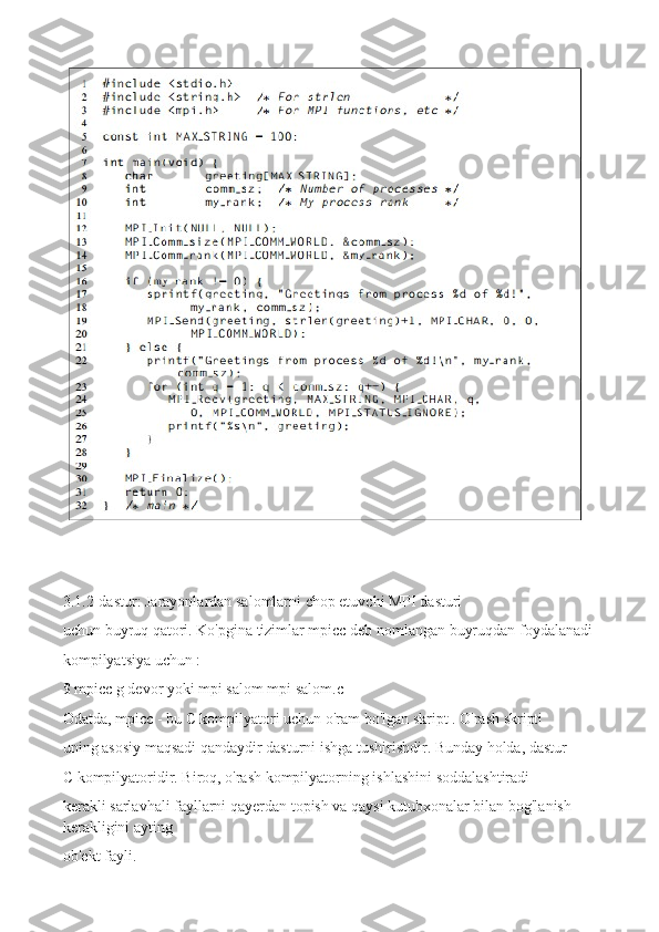 3.1.2-dastur: Jarayonlardan salomlarni chop etuvchi MPI dasturi
uchun buyruq qatori. Ko'pgina tizimlar mpicc deb nomlangan buyruqdan foydalanadi
kompilyatsiya uchun :
$ mpicc g devor yoki mpi salom mpi salom.c
Odatda, mpicc - bu C kompilyatori uchun o'ram bo'lgan skript . O'rash skripti
uning asosiy maqsadi qandaydir dasturni ishga tushirishdir. Bunday holda, dastur
C kompilyatoridir. Biroq, o'rash kompilyatorning ishlashini soddalashtiradi
kerakli sarlavhali fayllarni qayerdan topish va qaysi kutubxonalar bilan bog'lanish 
kerakligini ayting
ob'ekt fayli. 