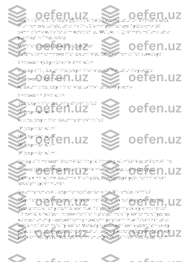 Eslatib o'tamiz, dollar belgisi ($) qobiq so'rovidir, shuning uchun uni kiritmaslik kerak. 
Shuni ham esda tutingki, uchun biz Gnu C kompilyatoridan gcc foydalanamiz deb 
taxmin qilamiz va biz har doim variantlari -g, -Wall, va -o. Qo'shimcha ma'lumot uchun
yuqoridagi bo'limga qarang.
MPI bilan taqsimlangan xotirada dasturlash
Ko'pgina tizimlar mpiexec bilan dasturni ishga tushirishni ham qo'llab-quvvatlaydi :
$ mpiexec n <jarayonlar soni> ./ mpi salom
Shunday qilib , dasturni bitta jarayon bilan ishga tushirish uchun biz yozamiz
$ mpiexec n 1 ./ mpi salom
va dasturni to'rtta jarayon bilan ishga tushirish uchun biz yozamiz
$ mpiexec n 4 ./ mpi salom
Bitta jarayon bilan dasturning chiqishi bo'ladi
0/1 jarayondan salom!
va to'rtta jarayon bilan dasturning chiqishi bo'ladi
0/4 jarayondan salom!
1/4 jarayondan salom!
2/4 jarayondan salom!
3/4 jarayondan salom!
Qanday qilib mpiexecni chaqirishdan bir yoki bir nechta salomlashishga erishamiz? The
mpiexec buyrug'i tizimga <jarayonlar soni> misollarini ishga tushirishni aytadi
bizning < mpi salom> dasturimiz. Shuningdek, u tizimga qaysi yadro har biri ishlashi 
kerakligini aytishi mumkin
dasturning namunasi . Jarayonlar bajarilgandan so'ng, MPI amalga oshiriladi
jarayonlar bir-biri bilan aloqa qilishiga ishonch hosil qilish haqida g'amxo'rlik qiladi.
Katalog protokollari yordamida kesh muvofiqligini saqlashning asosiy komponentlari 
4.3-rasmda ko'rsatilgan. Protsessorlar bilan bog'langan mahalliy keshlar mahalliyga ega 
saqlangan umumiy o'zgaruvchilarning nusxalarini yangilashni muvofiqlashtirish uchun 
kesh kontrollerlari   mahalliy keshlar. Markaziy boshqaruvchi kesh kogerentligini asosiy 
yo'lga qo'yish uchun javobgardir tizimi uchun. Umumiy xotiraning bir qismi belgilovchi
yozuvlarni saqlaydigan katalogdir har bir umumiy blokning holati. Katalogdagi har bir  