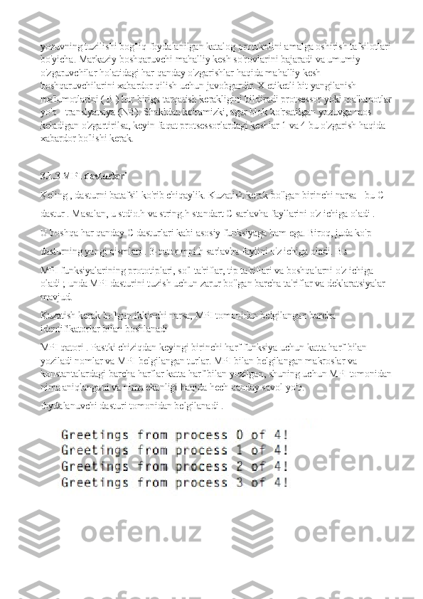 yozuvning tuzilishi bog'liq foydalanilgan katalog protokolini amalga oshirish tafsilotlari
bo'yicha. Markaziy boshqaruvchi   mahalliy kesh so'rovlarini bajaradi va umumiy 
o'zgaruvchilar holatidagi har qanday o'zgarishlar haqida mahalliy kesh 
boshqaruvchilarini xabardor qilish uchun javobgardir.   X etiketli bit yangilanish 
ma'lumotlarini ( B ) har biriga tarqatish kerakligini bildiradi protsessor yoki ma'lumotlar
yo'q - translyatsiya (NB). Shakldan ko'ramizki, agar blok ko'rsatilgan yozuvga mos 
keladigan o'zgartirilsa, keyin faqat protsessorlardagi keshlar 1 va 4 bu o'zgarish haqida 
xabardor bo'lishi kerak.
3.1.3 MPI dasturlari
Keling , dasturni batafsil ko'rib chiqaylik. Kuzatish kerak bo'lgan birinchi narsa - bu C
dastur . Masalan, u stdio.h va string.h standart C sarlavha fayllarini o'z ichiga oladi .
U boshqa har qanday C dasturlari kabi asosiy funksiyaga ham ega. Biroq, juda ko'p
dasturning yangi qismlari . 3-qator mpi.h sarlavha faylini o'z ichiga oladi. Bu
MPI funksiyalarining prototiplari, so'l ta'riflar, tip ta'riflari va boshqalarni o'z ichiga 
oladi ; unda MPI dasturini tuzish uchun zarur bo'lgan barcha ta'riflar va deklaratsiyalar 
mavjud.
Kuzatish kerak bo'lgan ikkinchi narsa, MPI tomonidan belgilangan barcha 
identifikatorlar bilan boshlanadi
MPI qatori . Pastki chiziqdan keyingi birinchi harf funksiya uchun katta harf bilan 
yoziladi nomlar va MPI-belgilangan turlar. MPI bilan belgilangan makroslar va 
konstantalardagi barcha harflar katta harf bilan yozilgan, shuning uchun MPI tomonidan
nima aniqlangani va nima ekanligi haqida hech qanday savol yo'q.
foydalanuvchi dasturi tomonidan belgilanadi . 