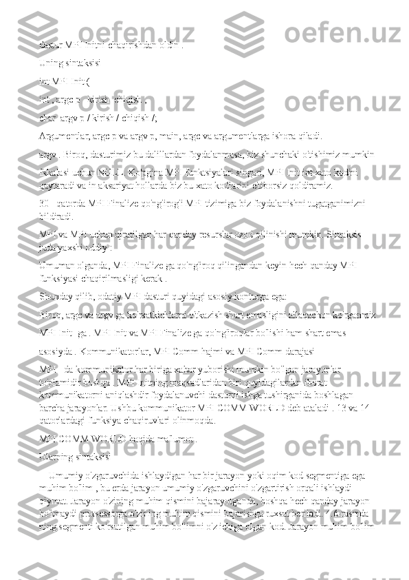 dastur MPI Initni chaqirishdan oldin . 
Uning sintaksisi
int MPI Init (
int , argc p   kirish  chiqish ,
char  argv p / kirish / chiqish /;
Argumentlar, argc p va argv p, main, argc va argumentlarga ishora qiladi.
argv . Biroq, dasturimiz bu dalillardan foydalanmasa, biz shunchaki o'tishimiz mumkin
Ikkalasi uchun NULL. Ko'pgina MPI funktsiyalari singari, MPI Init int xato kodini 
qaytaradi va in aksariyat hollarda biz bu xato kodlarini e'tiborsiz qoldiramiz.
30 - qatorda MPI Finalize qo'ng'irog'i MPI tizimiga biz foydalanishni tugatganimizni 
bildiradi.
MPI va MPI uchun ajratilgan har qanday resurslar ozod qilinishi mumkin. Sintaksis 
juda yaxshi oddiy :
Umuman olganda, MPI Finalize ga qo'ng'iroq qilingandan keyin hech qanday MPI 
funksiyasi chaqirilmasligi kerak .
Shunday qilib, odatiy MPI dasturi quyidagi asosiy konturga ega:
Biroq, argc va argv ga ko'rsatkichlarni o'tkazish shart emasligini allaqachon ko'rganmiz
MPI Init -ga . MPI Init va MPI Finalize ga qo'ng'iroqlar bo'lishi ham shart emas
asosiyda .   Kommunikatorlar, MPI Comm hajmi va MPI Comm darajasi
MPI - da kommunikator har biriga xabar yuborishi mumkin bo'lgan jarayonlar 
to'plamidir boshqa . MPI Initning maqsadlaridan biri quyidagilardan iborat 
kommunikatorni aniqlashdir foydalanuvchi dasturni ishga tushirganida boshlagan 
barcha jarayonlar. Ushbu kommunikator MPI COMM WORLD deb ataladi . 13 va 14-
qatorlardagi funksiya chaqiruvlari olinmoqda.
MPI COMM WORLD haqida ma'lumot . 
Ularning sintaksisi 
Umumiy o'zgaruvchida ishlaydigan har bir jarayon yoki oqim kod segmentiga ega 
muhim bo'lim , bu erda jarayon umumiy o'zgaruvchini o'zgartirish orqali ishlaydi 
qiymat. Jarayon o'zining muhim qismini bajarayotganda, boshqa hech qanday jarayon 
bo'lmaydi protsessorga o'zining muhim qismini bajarishga ruxsat beriladi. 4.6-rasmda 
ning segmenti ko'rsatilgan muhim bo'limni o'z ichiga olgan kod. Jarayon muhim bo'lim  