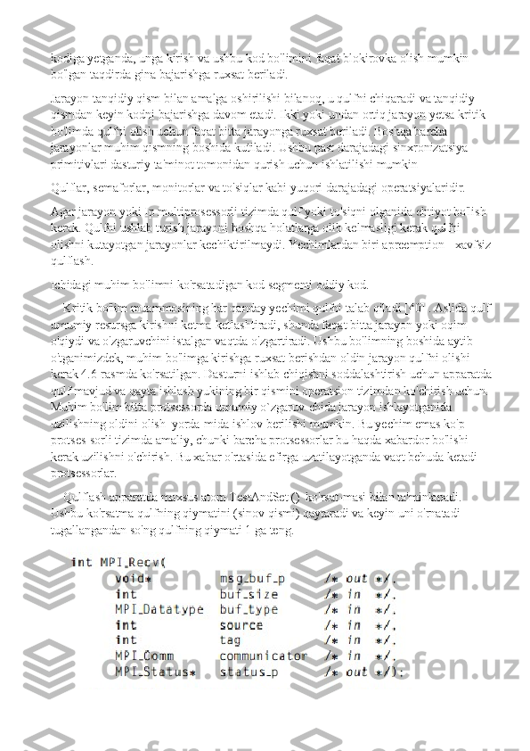 kodiga yetganda, unga kirish va ushbu kod bo'limini faqat blokirovka olish mumkin 
bo'lgan taqdirda-gina bajarishga ruxsat beriladi.
Jarayon tanqidiy qism bilan amalga oshirilishi bilanoq, u qulfni chiqaradi va tanqidiy 
qismdan keyin kodni bajarishga davom etadi. Ikki yoki undan ortiq jarayon yetsa kritik 
bo'limda qulfni olish uchun faqat bitta jarayonga ruxsat beriladi. Boshqa barcha 
jarayonlar muhim qismning boshida kutiladi.   Ushbu past darajadagi sinxronizatsiya 
primitivlari dasturiy ta'minot tomonidan qurish uchun ishlatilishi mumkin
Qulflar, semaforlar, monitorlar va to'siqlar kabi yuqori darajadagi operatsiyalaridir.
Agar jarayon yoki Ip multiprosessorli tizimda qulf yoki to'siqni olganida ehtiyot bo'lish 
kerak. Qulfni ushlab turish jarayoni boshqa holatlarga olib kelmasligi kerak qulfni 
olishni kutayotgan jarayonlar kechiktirilmaydi. Yechimlardan biri apreemption - xavfsiz
qulflash.
Ichidagi muhim bo'limni ko'rsatadigan kod segmenti   oddiy kod.
Kritik bo'lim muammosining har qanday yechimi qulfni talab qiladi [40] . Aslida qulf
umumiy resursga kirishni ketma-ketlashtiradi, shunda faqat bitta jarayon yoki oqim 
o'qiydi va o'zgaruvchini istalgan vaqtda o'zgartiradi. Ushbu bo'limning boshida aytib 
o'tganimizdek, muhim bo'limga kirishga ruxsat berishdan oldin jarayon qulfni olishi 
kerak 4.6-rasmda ko'rsatilgan. Dasturni ishlab chiqishni soddalashtirish uchun apparatda
qulf mavjud va qayta ishlash yukining bir qismini operatsion tizimdan ko'chirish uchun.  
Muhim bo'lim bitta protsessorda umumiy o`zgaruv-chida jarayon ishlayotganida 
uzilishning oldini olish  yorda-mida ishlov berilishi mumkin. Bu yechim emas ko'p 
protses-sorli tizimda amaliy, chunki barcha protsessorlar bu haqda xabardor bo'lishi 
kerak uzilishni o'chirish. Bu xabar o'rtasida efirga uzatilayotganda vaqt behuda ketadi 
protsessorlar. 
Qulflash apparatda maxsus atom TestAndSet ()  ko'rsat-masi bilan ta'minlanadi. 
Ushbu ko'rsatma qulfning qiymatini (sinov qismi) qaytaradi va keyin uni o'rnatadi 
tugallangandan so'ng qulfning qiymati 1 ga teng. 