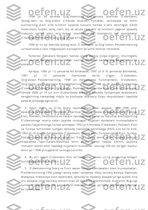 1994   yil   30   aprelda   Qirg`izistonning   Cho`lponota   shahrida   O`zbekiston,
Qozog`iston   va   Qirg`iziston   o`rt а sida   tovarlar,   hizmatlar,   sarmoyalar   va   ishchi
kuchlarining   erkin   o`tib   turishini   nazarda   tutuvchi   hamda   o`zaro   kelishilgan   kredit
hisob-kitob,   budjet,   soliq,   narh,   boj   va   valuta   siyosatini   ta`minlovchi   yagona   iqtisodiy
makonni   tashkil   etish   to`g`risidagi   shartnomaning   imzolanishi   bu   mamlakatlar
o`rt а sidagi hamkorlikni yangi pog`onaga ko`tardi.
1994 yil iul oyi boshida Q о z о g`ist о n, O`zbekiston va Qirg`izist о n Prezidentlarining
uchrashuvida o`zaro integrasiyani kuchaytirish bo`yicha bitimlar imzolandi.
Tomonlar   Davlataro   Kengash   hamda   uning   doimiy   ijroiya   о rganini,   shuningdek,
Bosh   vazirlar   Kengashi,   Tashqi   Ishlar   vazirligi,   Mudofaa   vazirligining   Kegashini   ta`sis
etdilar.
Ayniqsa,   1996   yil   12   yanvarda   Ko`kchatovda,   1997   yil   9-10   yanvarda   Bishkekda,
1997   yil   12   yanvarda   Oqmoloda   bo`lib   o`tgan   O`zbekiston,
Qirg`izist о n     Prezidentlarining,   1998   yil   Ashgabodda   Turkmaniston,   O`zbekiston,
Qirg`izist о n     va   Q о z о g`ist о n   Prezidentlarining   nihoyat,   1998   yil   26   martda   Toshkentda
O`zbekiston, Q о z о g`ist о n, Qirg`izist о n, Tojikiston Prezident larining o`zaro uchrashuvlari
hamda   2000   yil   14   iun   kuni   Dushanbeda   Markaziy   iqtisodiy   hamjamiyat   davlatlararo
kengashining   navbatdagi   majlisi   va   b о shq а lar   Markaziy   Osiyo   respublikalari   hayotida
katta ahamiyatga ega bo`ldi.
3.           Yaqin   Sharq   va   O`rta   Sharq   mamlakatlari   bilan   aloqalar:   1991-1999   yillar
davomida   O`zbekiston   Prezidenti   I.Karimov   boshliq   davlat   delegasiyasining   Turkiya,
Eron, Pokiston, Hindiston га   v а   m а z к ur d а vl а tl а rning davlat va hukumat boshliqlarining
O`zbekistonga   rasmiy   safari   paytida   imzolagan   hujjatlari   davlatlaro   munosabatlarni
yanada rivojlantirishga hizmat qilm о qda. 1992 yil 6 fevralda O`zbekiston, Pokiston, Eron
va   Turkiya     tomonidan   tuzilgan   iqtisodiy   hamkorlik   tashkilotiga   (EKO)   a`zo   bo`lib   kirdi.
1992 yil 10 mayda Ashgabadda O`zbekiston, Q о z о g`ist о n, Turkmaniston, Eron, Turkiya,
Pokiston     davlat   va   hukumat   rahbarlari   Trans   -   Osiyo   temir   yo`lini   vujudga   keltirish
m а qs а dida   T а j а n-S а rahs-Mashhad   temir   yo`lini   qurish   haqida   bitimni,   bojhona
hizmatini tashkil etish haqidagi hujjatlarni imzoladilar. Uzunligi 295 km bo`lgan mazkur
temir yo`l 1996 yil tugallandi va ishga tushirildi.
4.           Bu   yo`l   orqali   O`zbekiston   Fors   ko`rfazigacha,   undan   so`ng   dunyoning   istalgan
burchagiga chiqishi mumkin.
5.           O`zbekistonning Sharq va Tinch okean havzasi mamlakatlari bilan munosabatlari.
Prezidentimizning 1992 yildagi rasmiy safari natijasida -Xitoy, Janubiy Koreya, Yaponiya,
Malayziya, Indoneziya bilan diplomatik, iqtisodiy va madaniy aloqalar yo`lga quyildi. Ana
shu aloqalar chog`ida Xitoy tomoni bilan 20 dan ortiq shartnomalar imzolandi. Bugungi
kunda   O`zbekistonda   80   ga   yaqin   O`zbekiston   -Xitoy   qo`shma   korhonalari   faoliyat
ko`rsatm о qda. 