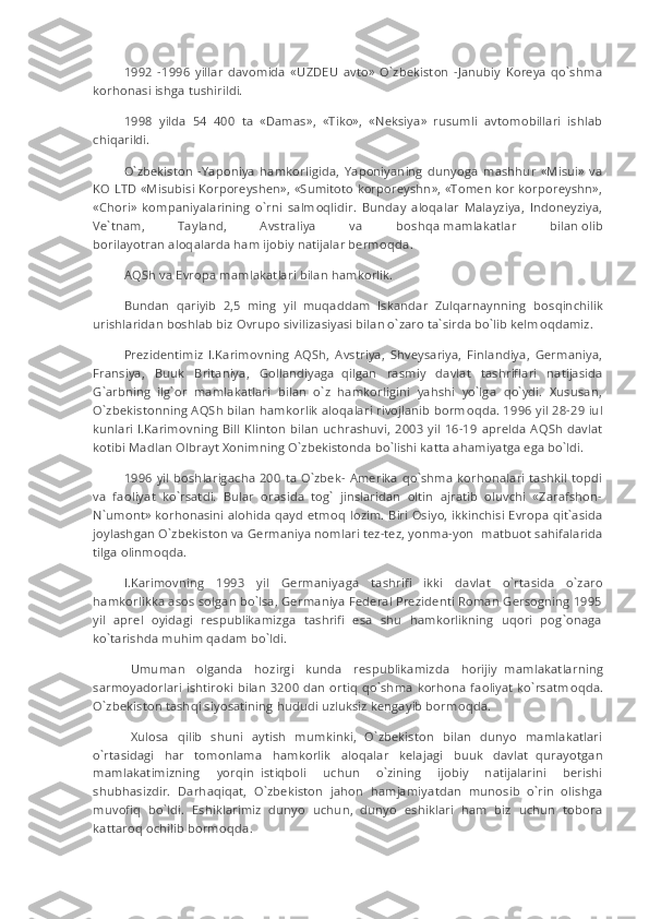 1992   -1996   yillar   davomida   «UZDEU   avto»   O`zbekiston   -Janubiy   Koreya   qo`shma
korhonasi ishga tushirildi.
1998   yilda   54   400   ta   «Damas»,   «Tiko»,   «Neksiya»   rusumli   avtomobillari   ishlab
chiqarildi.
O`zbekiston   -Yaponiya   hamkorligida,   Yaponiyaning   dunyoga   mashhur   «Misui»   va
KO LTD «Misubisi Korporeyshen», «Sumitoto korporeyshn», «Tomen kor korporeyshn»,
«Chori»   kompaniyalarining   o`rni   salm о qlidir.   Bunday   aloqalar   Malayziya,   Indoneyziya,
Ve`tnam,   Tayland,   Avstraliya   va   b о shq а   mamlakatlar   bilan   о lib
b о ril а yot га n   а l о q а l а rd а   ham ijobiy natijalar berm о qda.
AQSh va Evropa mamlakatlari bilan hamkorlik.
Bundan   qariyib   2,5   ming   yil   muqaddam   Iskandar   Zulqarnaynning     bosqinchilik
urishlaridan boshlab biz Ovrupo sivilizasiyasi bilan o`zaro ta`sirda bo`lib kelm о qdamiz.
Prezidentimiz   I.Karimovning   AQSh,   Avstriya,   Shveysariya,   Finlandiya,   Germaniya,
Fransiya,   Buuk   Britaniya,   Gollandiyaga     qilgan   rasmiy   davlat   tashriflari   natijasida
G`arbning   ilg`or   mamlakatlari   bilan   o`z   hamkorligini   yahshi   yo`lga   qo`ydi.   Xususan,
O`zbekistonning AQSh bilan hamkorlik aloqalari rivojlanib borm о qda. 1996 yil 28-29 iul
kunlari I.Karimovning Bill  Klinton bilan  uchrashuvi,  200 3   yil  16-19 aprelda AQSh  davlat
kotibi Madlan Olbrayt Xonimning O`zbekistonda bo`lishi katta ahamiyatga ega bo`ldi.
1996 yil boshlarigacha 200 ta O`zbek- Amerika qo`shma korhonalari tashkil topdi
va   faoliyat   ko`rsatdi.   Bular   orasida   tog`   jinslaridan   oltin   ajratib   oluvchi   «Zarafshon-
N`umont» korhonasini alohida qayd etm о q lozim. Biri Osiyo, ikkinchisi Evropa qit`asida
joylashgan O`zbekiston va Germaniya nomlari tez-tez, yonma-yon     matbuot sahifalarida
tilga olinm о qda.
I.Karimovning   1993   yil   Germaniyaga   tashrifi   ikki   davlat   o`rt а sida   o`zaro
hamkorlikka asos solgan bo`lsa, Germaniya Federal Prezidenti Roman Gersogning 1995
yil   aprel   oyidagi   respublikamizga   tashrifi   esa   shu   hamkorlikning   uqori   pog`onaga
ko`tarishda muhim qadam bo`ldi.
    Umuman   olganda   hozirgi   kunda   respublikamizda   horijiy     mamlakatlarning
sarmoyadorlari ishtiroki bilan 3200 dan ortiq qo`shma korhona faoliyat ko`rsatm о qda.
O`zbekiston tashqi siyosatining hududi uzluksiz kengayib borm о qda.
    Xulosa   qilib   shuni   aytish   mumkinki,   O`zbekiston   bilan   dunyo   mamlakatlari
o`rt а sidagi   har   tomonlama   hamkorlik   aloqalar   kelajagi   buuk   davlat     qurayotgan
mamlakatimizning   yorqin     istiqboli   uchun   o`zining   ijobiy   natijalarini   berishi
shubhasizdir.   Darhaqiqat,   O`zbekiston   jahon   hamjamiyatdan   munosib   o`rin   olishga
muvofiq   bo`ldi.   Eshiklarimiz   dunyo   uchun,   dunyo   eshiklari   ham   biz   uchun   tobora
kattaroq ochilib borm о qda. 
