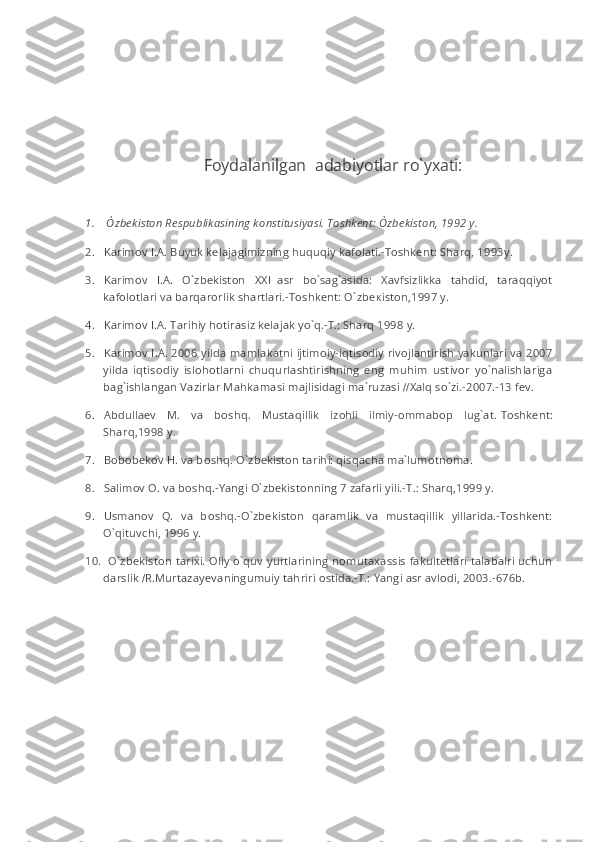  
 
Foydalanilgan     adabiyotlar ro`yxati:
 
1.           O`zbekiston Respublikasining konstitusiyasi. Toshkent: O	`zbekiston, 1992 y.
2.           Karimov I.A. Buyuk kelajagimizning huquqiy kafolati.-Toshkent: Sharq, 1993y.
3.           Karimov   I.A.   O`zbekiston       XXI     asr   bo`sag`asida:   Xavfsizlikka   tahdid,   taraqqiyot
kafolotlari va barqarorlik shartlari.-Toshkent: O`zb ек ist о n,1997 y.
4.           Karimov I.A. Tarihiy hotirasiz kelajak yo`q.-T.: Sharq 1998 y.
5.           Karimov I.A. 2006 yilda mamlakatni ijtimoiy-iqtisodiy rivojlantirish yakunlari va 2007
yilda   iqtisodiy   islohotlarni   chuqurlashtirishning   eng   muhim   ustivor   yo`nalishlariga
bag`ishlangan Vazirlar Mahkamasi majlisidagi ma`ruzasi   // Xalq so`zi.-2007.-13 fev.
6.           Abdullaev   M.   va   b о shq.   Mustaqillik   izohli   ilmiy-ommabop   lug`at.   Toshkent:
Sharq,1998 y.
7.           Bobobekov H. va b о shq. O`zbekiston tarihi: qisqacha ma`lumotnoma.
8.           Salimov O. va b о shq.-Yangi O`zbekistonning 7 zafarli yili.-T.: Sharq,1999 y.
9.           Usmanov   Q.   va   b о shq.-O`zbekiston   qaramlik   va   mustaqillik   yillarida.-Toshkent:
O`qituvchi, 1996 y.
10.         O`zbekiston tarixi. Oliy o`quv yurtlarining nomutaxassis fakultetlari talabalri uchun
darslik   / R.Murtazayevaningumuiy tahriri ostida.-T.: Yangi asr avlodi, 2003.-676b. 