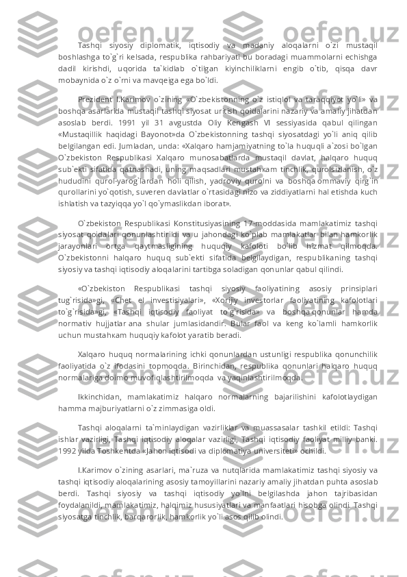 Tashqi   siyosiy   diplomatik,   iqtisodiy   va   madaniy   aloqalarni   o`zi   mustaqil
boshlashga  to`g`ri kelsada, respublika  rahbariyati bu boradagi   muammolarni  echishga
dadil   kirishdi,   uqorida   ta`kidlab   o`tilgan   kiyinchiliklarni   engib   o`tib,   qisqa   davr
mobaynida o`z o`rni va mavqeiga ega bo`ldi.
Prezident   I.Karimov   o`zining   «O`zbekistonning   o`z   istiqlol   va   taraqqiyot   yo`li»   va
boshqa asarlarida mustaqil tashqi siyosat uritish qoidalarini nazariy va amaliy jihatdan
asoslab   berdi.   1991   yil   31   avgustda   Oliy   Kengash   VI   sessiyasida   qabul   qilingan
«Mustaqillik   haqidagi   Bayonot»da   O`zbekistonning   tashqi   siyosatdagi   yo`li   aniq   qilib
belgilangan edi. Jumladan, unda: «Xalqaro hamjamiyatning to`la huquqli a`zosi bo`lgan
O`zbekiston   Respublikasi   Xalqaro   munosabatlarda   mustaqil   davlat,   halqaro   huquq
sub`ekti   sifatida   qatnashadi,   uning   m а qs а dlari   must а h ка m   tinchlik,   qurolsizlanish,   o`z
hududini   qurol-yar о g`lardan   holi   qilish,   yadroviy   qurolni   va   b о shq а   ommaviy   qirg`in
qurollarini yo`qotish, suveren davlatlar o`rt а sidagi nizo va ziddiyatlarni hal etishda kuch
ishlatish va tazyiqqa yo`l qo`ymaslikdan iborat».
O`zbekiston   Respublikasi   Konstitusiyasining   17-moddasida   mamlakatimiz   tashqi
siyosat   qoidalari   qonunlashtirildi   va   u   jahondagi   ko`plab   mamlakatlar   bilan   hamkorlik
jarayonlari   ortga   qaytmasligining   huquqiy   kafoloti   bo`lib   hizmat   qilmoqda.
O`zbekistonni   halqaro   huquq   sub`ekti   sifatida   belgilaydigan,   respublikaning   tashqi
siyosiy va tashqi iqtisodiy aloqalarini tartibga soladigan qonunlar qabul qilindi.
«O`zbekiston   Respublikasi   tashqi   siyosiy   faoliyatining   asosiy   prinsiplari
tug`risida»gi,   «Chet   el   investisiyalari»,   «Xorijiy   investorlar   faoliyatining   kafolotlari
to`g`risida»gi,   «Tashqi   iqtisodiy   faoliyat   to`g`risida»   va   b о shq а   qonunlar   hamda
normativ   hujjatlar   а na   shular   jumlasidandir.   Bular   faol   va   keng   ko`lamli   hamkorlik
uchun must а h ка m huquqiy kafolot yaratib beradi.
Xalqaro  huquq  normalarining   ichki  qonunlardan   ustunligi   respublika   qonunchilik
faoliyatida   o`z   ifodasini   topmoqda.   Birinchidan,   respublika   qonunlari   halqaro   huquq
normalariga doimo muvofiqlashtirilm о qda     va yaqinlashtirilm о qda.
Ikkinchidan,   mamlakatimiz   halqaro   normalarning   bajarilishini   kafolotlaydigan
hamma majburiyatlarni o`z zimmasiga oldi.            
Tashqi   aloqalarni   ta`minlaydigan   vazirliklar   va   muassasalar   tashkil   etildi:   Tashqi
ishlar   vazirligi,   Tashqi   iqtisodiy   aloqalar   vazirligi,   Tashqi   iqtisodiy   faoliyat   milliy   banki.
1992 yilda Toshkentda «J а h о n iqtisodi va diplomatiya universiteti» ochildi.
I. К arimov  o`zining  asarlari,   ma`ruza   va  nutqlarida   mamlakatimiz   tashqi   siyosiy  va
tashqi iqtisodiy aloqalarining asosiy tamoyillarini nazariy amaliy jih а tdan puhta asoslab
berdi.   Tashqi   siyosiy   va   tashqi   iqtisodiy   yo`lni   belgilashda   jahon   tajribasidan
foydalanildi, mamlakatimiz, halqimiz hususiyatlari va manfaatlari hisobga olindi. Tashqi
siyosatga tinchlik, barqarorlik, hamkorlik yo`li asos qilib olindi. 