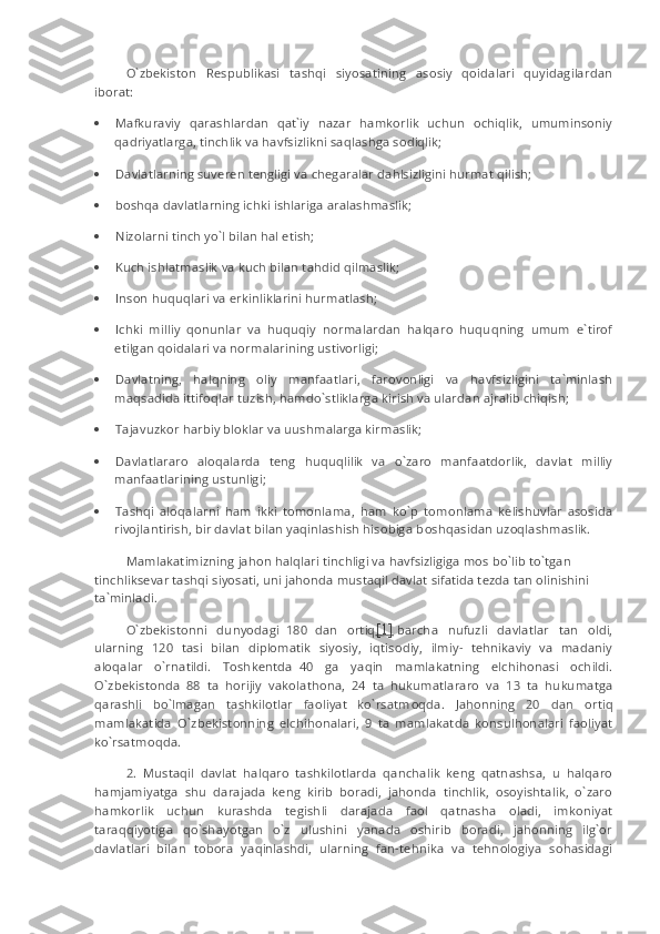 O`zbekiston   Respublikasi   tashqi   siyosatining   asosiy   qoidalari   quyidagilardan
iborat:
·                 Mafkuraviy   qarashlardan   qat`iy   nazar   hamkorlik   uchun   ochiqlik,   umuminsoniy
qadriyatlarga, tinchlik va havfsizlikni saqlashga sodiqlik;
·                 Davlatlarning suveren tengligi va chegaralar dahlsizligini hurmat qilish;
·                 b о shq а   davlatlarning ichki ishlariga aralashmaslik;
·                 Nizolarni tinch yo`l bilan hal etish;
·                 Kuch ishlatmaslik va kuch bilan tahdid qilmaslik;
·                 Inson huquqlari va erkinliklarini hurmatlash;
·                 Ichki   milliy   qonunlar   va   huquqiy   normalardan   halqaro   huquqning   umum   e`tirof
etilgan qoidalari va normalarining ustivorligi;
·                 Davlatning,   halqning   oliy   manfaatlari,   farovonligi   va   havfsizligini   ta`minlash
m а qs а dida ittifoqlar tuzish, hamdo`stliklarga kirish va ulardan ajralib chiqish;
·                 Tajavuzkor harbiy bloklar va uushmalarga kirmaslik;
·                 Davlatlararo   aloqalarda   teng   huquqlilik   va   o`zaro   manfaatdorlik,   davlat   milliy
manfaatlarining ustunligi;
·                 Tashqi   aloqalarni   ham   ikki   tomonlama,   ham   ko`p   tomonlama   kelishuvlar   asosida
rivojlantirish, bir davlat bilan yaqinlashish hisobiga b о shq а sidan uzoqlashmaslik.
Mamlakatimizning jahon halqlari tinchligi va havfsizligiga mos bo`lib to`tgan 
tinchliksevar tashqi siyosati, uni jahonda mustaqil davlat sifatida tezda tan olinishini 
ta`minladi.
O`zbekistonni   dunyodagi     180     dan   ortiq [1]   barcha   nufuzli   davlatlar   tan   oldi,
ularning   120   tasi   bilan   diplomatik   siyosiy,   iqtisodiy,   ilmiy-   tehnikaviy   va   madaniy
aloqalar   o`rn а tildi.   Toshkentda     40   ga   yaqin   mamlakatning   elchihonasi   ochildi.
O`zbekistonda   88   ta   horijiy   vakol а thona,   24   ta   hukumatlararo   va   13   ta   hukumatga
qarashli   bo`lmagan   tashkilotlar   faoliyat   ko`rsatm о qda.   Jahonning   20   dan   ortiq
mamlakatida   O`zbekistonning   elchihonalari,   9   ta   mamlakatda   konsulhonalari   faoliyat
ko`rsatm о qda.
2.   Mustaqil   davlat   halqaro   tashkilotlarda   qanchalik   keng   qatnashsa,   u   halqaro
hamjamiyatga   shu   darajada   keng   kirib   boradi,   jahonda   tinchlik,   osoyishtalik,   o`zaro
hamkorlik   uchun   kurashda   tegishli   darajada   faol   qatnasha   oladi,   imkoniyat
taraqqiyotiga   qo`shayotgan   o`z   ulushini   yanada   oshirib   boradi,   jahonning   ilg`or
davlatlari   bilan   tobora   yaqinlashdi,   ularning   fan-tehnika   va   tehnologiya   sohasidagi 