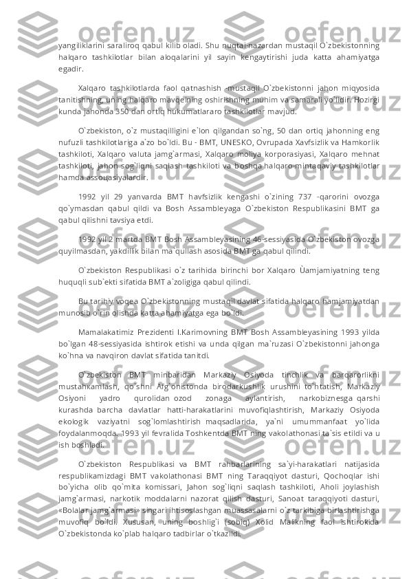 yangiliklarini saraliroq qabul kilib oladi. Shu nuqtai-nazardan mustaqil O`zbekistonning
halqaro   tashkilotlar   bilan     aloqalarini   yil   sayin   kengaytirishi   juda   katta   ahamiyatga
egadir.
Xalqaro   tashkilotlarda   faol   qatnashish   -mustaqil   O`zbekistonni   jahon   miqyosida
tanitishning, uning halqaro mavqeining oshirishning muhim va samarali yo`lidir. Hozirgi
kunda jahonda 350 dan ortiq hukumatlararo tashkilotlar mavjud.
O`zbekiston,  o`z   mustaqilligini   e`lon   qilgandan   so`ng,   50   dan   ortiq   jahonning  eng
nufuzli tashkilotlariga a`zo bo`ldi. Bu - BMT, UNESKO, Ovrupada Xavfsizlik va Hamkorlik
tashkiloti,   Xalqaro   valuta   jamg`armasi,   Xalqaro   moliya   korporasiyasi,   Xalqaro   mehnat
tashkiloti,   jahon   sog`liqni   saqlash   tashkiloti   va   b о shq а   halqaro-mintaqaviy   tashkilotlar
hamda asso ц asiyalardir.
1992   yil   29   yanvarda   BMT   havfsizlik   kengashi   o`zining   737   -qarorini   ovozga
qo`ymasdan   qabul   qildi   va   Bosh   Assambleyaga   O`zbekiston   Respublikasini   BMT   ga
qabul qilishni tavsiya etdi.
1992 yil 2 martda BMT Bosh Assambleyasining 46-sessiyasida O`zbekiston ovozga
quyilmasdan, yakdillik bilan ma`qullash asosida BMT ga qabul qilindi.
O`zbekiston   Respublikasi   o`z   tarihida   birinchi   bor   Xalqaro   Ùamjamiyatning   teng
huquqli sub`ekti sifatida BMT a`zoligiga qabul qilindi.
Bu tarihiy voqea O`zbekistonning mustaqil davlat sifatida halqaro hamjamiyatdan
munosib o`rin olishda katta ahamiyatga ega bo`ldi.
Mamalakatimiz   Prezidenti   I.Karimovning   BMT   Bosh   Assambleyasining   1993   yilda
bo`lgan   48-sessiyasida   ishtirok   etishi   va   unda   qilgan   ma`ruzasi   O`zbekistonni   jahonga
ko`hna va navqiron davlat sifatida tanitdi.
O`zbekiston   BMT   minbaridan   Markaziy   Osiyoda   tinchlik   va   barqarorlikni
must а h ка mlash,   qo`shni   Afg`onistonda     birodarkushlik   urushini     to`htatish,   Markaziy
Osiyoni   yadro   qurolidan     ozod   zonaga   aylantirish,   narkobiznesga     qarshi
kurashda     barcha   davlatlar   hatti-harakatlarini   muvofiqlashtirish,   Markaziy   Osiyoda
ekologik   vaziyatni   sog`lomlashtirish     m а qs а dlarida,   ya`ni   umummanfaat   yo`lida
foydalanm о qda. 1993 yil fevralida Toshkentda BMT ning vakol а thonasi ta`sis etildi va u
ish boshladi.
O`zbekiston   Respublikasi     va   BMT   rahbarlarining   sa`yi-harakatlari   natijasida
respublikamizdagi   BMT   v а k о l а thonasi   BMT   ning   Taraqqiyot   dasturi,   Qochoqlar   ishi
bo`yicha   olib   qo`mita   komissari,   Jahon   sog`liqni   saqlash   tashkiloti,   Aholi   joylashish
jamg`armasi,   narkotik   moddalarni   nazorat   qilish   dasturi,   Sanoat   taraqqiyoti   dasturi,
«Bolalar jamg`armasi» singari ihtisoslashgan muassasalarni o`z tarkibiga birlashtirishga
muvofiq   bo`ldi.   Xususan,   uning   boshlig`i   (sobiq)   Xolid   Malikning   faol   ishtirokida
O`zbekistonda ko`plab halqaro tadbirlar o`tkazildi. 