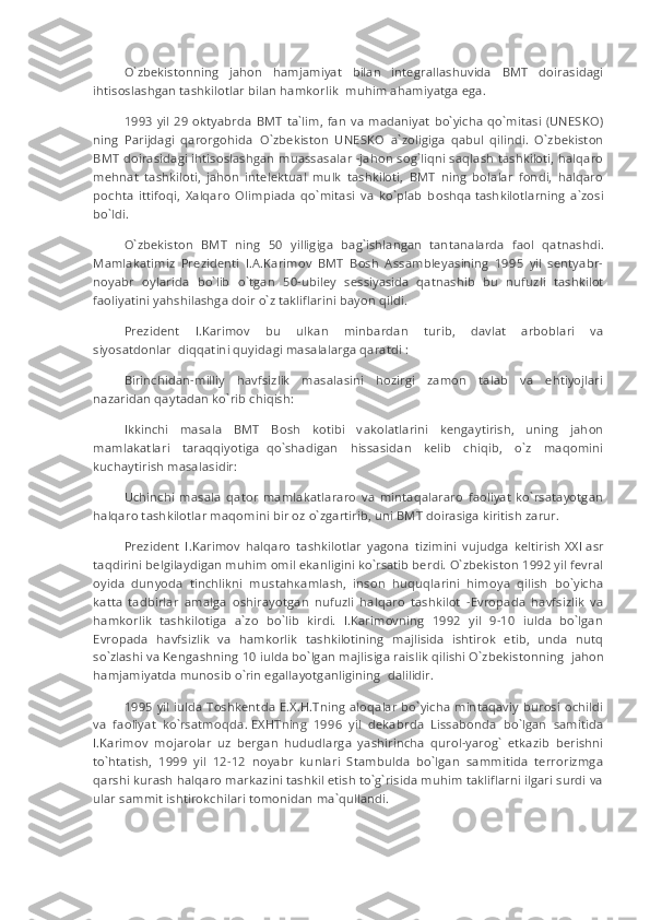 O`zbekistonning   jahon   hamjamiyat   bilan   integrallashuvida   BMT   doirasidagi
ihtisoslashgan tashkilotlar bilan hamkorlik     muhim ahamiyatga ega.
1993 yil 29 oktyabrda  BMT ta`lim, fan va madaniyat bo`yicha qo`mitasi (UNESKO)
ning   Parijdagi   qaror g ohida     O`zbekiston   UNESKO     a`zoligiga   qabul   qilindi.   O`zbekiston
BMT doirasidagi ihtisoslashgan muassasalar -jahon sog`liqni saqlash tashkiloti, halqaro
mehnat   tashkiloti,   jahon   intelektual   mulk   tashkiloti,   BMT   ning   bolalar   fondi,   halqaro
pochta   ittifoqi,   Xalqaro   Olimpiada   qo`mitasi   va   ko`plab   b о shq а   tashkilotlarning   a`zosi
bo`ldi.
O`zbekiston   BMT   ning   50   yilligiga   bag`ishlangan     tantanalarda   faol   qatnashdi.
Mamlakatimiz   Prezidenti   I.A.Karimov   BMT   Bosh   Assambleyasining   1995   yil   sentyabr-
noyabr   oylarida   bo`lib   o`tgan   50-ubiley   sessiyasida     qatnashib   bu   nufuzli   tashkilot
faoliyatini yahshilashga doir o`z takliflarini bayon qildi.
Prezident   I.Karimov   bu   ulkan   minbardan   turib,   davlat   arboblari   va
siyosatdonlar     diqqatini quyidagi masalalarga qaratdi :
Birinchidan-milliy   havfsizlik   masalasini   hozirgi   zamon   talab   va   ehtiyojlari
nazaridan qaytadan ko`rib chiqish:
Ikkinchi   masala   BMT   Bosh   kotibi   v а k о l а tlarini   kengaytirish,   uning   jahon
mamlakatlari   taraqqiyotiga     qo`shadigan   hissasidan   kelib   chiqib,   o`z   maqomini
kuchaytirish masalasidir:
Uchinchi   masala   qator   mamlakatlararo   va   mintaqalararo   faoliyat   ko`rsatayotgan
halqaro tashkilotlar maqomini bir oz o`zgartirib, uni BMT doirasiga kiritish zarur.
Prezident   I.Karimov   halqaro   tashkilotlar   yagona   tizimini   vujudga   keltirish   XXI   asr
taqdirini belgilaydigan muhim omil ekanligini ko`rsatib berdi. O`zbekiston 1992 yil fevral
oyida   dunyoda   tinchlikni   must а h ка mlash,   inson   huquqlarini   himoya   qilish   bo`yicha
katta   tadbirlar   amalga   oshirayotgan   nufuzli   halqaro   tashkilot   -Evropada   havfsizlik   va
hamkorlik   tashkilotiga   a`zo   bo`lib   kirdi.   I.Karimovning   1992   yil   9-10   iulda   bo`lgan
Evropada   havfsizlik   va   hamkorlik   tashkilotining   majlisida   ishtirok   etib,   unda   nutq
so`zlashi va Kengashning 10 iulda bo`lgan majlisiga raislik qilishi O`zbekistonning     jahon
hamjamiyatda munosib o`rin egallayotganligining     dalilidir.
1995 yil iulda Toshkentda E.X.H.Tning aloqalar bo`yicha mintaqaviy burosi ochildi
va   faoliyat   ko`rsatm о qda.   Е XH Т ning   1996   yil   dekabrda   Lissabonda   bo`lgan   samitida
I.Karimov   mojarolar   uz   bergan   hududlarga   yashirincha   qurol-yarog`   etkazib   berishni
to`htatish,   1999   yil   12-12   noyabr   kunlari   Stambulda   bo`lgan   sammitida   terrorizmga
qarshi kurash halqaro markazini tashkil etish to`g`risida muhim takliflarni ilgari surdi va
ular sammit ishtirokchilari tomonidan ma`qullandi. 