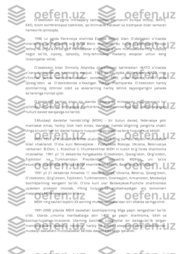 O`zbekiston   ko`pgina   mintaqaviy   tashkilotlar,   chunonchi   Evropa   ittifoqi,   NATO,
EKO, Islom konferensiyasi tashkiloti, qo`shilmaslik harakati va b о shq а lar bilan samarali
hamkorlik qilm о qda.
1996   iul   oyida   Florensiya   shahrida   Evropa   ittifoqi   bilan   O`zbekiston   o`rt а sida
sherikchilik   va   hamkorlik   to`g`risida   Bitim   imzolandi.   Bu   hujjat   O`zbekiston,   Evropa
ittifoqi va unga a`zo bo`lgan mamlakatlar o`rt а sidagi o`zaro munosabatlarning huquqiy
negizi   bo`lib,   siyosiy,   iqtisodiy,   ilmiy-t е hnikaviy,   madaniy   aloqalar   uchun   keng
imkoniyatlar ochdi.
O`zbekiston   bilan   Shimoliy   Atlantika   shartnomasi   tashkilotlari   -NATO   o`rt а sida
o`zaro   tushunish   va   hamkorlik   mavjud.   1995   yil   iul   oyida   O`zbekiston   NATO   ning
«Tinchlik   yo`lida   hamkorlik»   dasturi   tomonidan   1995   yilda   AQShda,   1997   yilda
Qozog`iston   va   O`zbekistonda     o`tkazilgan   harbiy   mashqlarida   O`zbekiston     harbiy
qismilarining   ishtiroki   zobit   va   askarlarning   harbiy   tehnik   tayyorgarligini   yanada
ko`tarishga hizmat qildi.
O`zbekiston   tarihan   qisqa   bir   davrda   halqaro   va   mintaqaviy     muammolarni   hal
qilishda,   umumiy   va   mintaqaviy   havfsizlikni   must а h ка mlashda     faol   qatnash а yotgan
nufuzli davlat darajasiga ko`tarildi.
3.Mustaqil   davlatlar   hamdo`stligi   (MDH)   -   bir   butun   davlat,   federasiya   yoki
mamlakat   emas,   harbiy   blok   ham   emas,   davlatlar   hamdo`stligining     yangicha   shakli.
Unga kiruvchi har bir davlat halqaro huquqning mustaqil va teng huquqli sub`ektidir.
MDH 1991 yil 8 dekabrda Minsk shahrida, SSSR ning barham topishi munosabati
bilan   shakllandi.   O`sha   kuni   Belovejskoe   -   Pushcheda   Rossiya,   Ukraina,   Belorussiya
rahbarlari   -B.Elsin,   L.  Kravchuk   S.   Shushkevichlar   MDH   ni   tuzish   to`g`risida   shartnoma
imzoladilar.   1991   yil   13   dekabrda   Ashgabadda   O`zbekiston,   Qozog`iston,   Qirg`iziston,
Tojikiston   va   Turkmaniston   Prezidentlari   uchrashib   MDHga,   uni   ta`sis
etuvchilar     maqomida kirishga tayyor ekanliklarini bildirib, Bayonot e`lon qildilar.
1991   yil   21   dekabrda   Almatida   11   davlat-Rossiya,   Ukraina,   Belorus,   Qozog`iston,
O`zbekiston, Qirg`iziston, Tojikiston, Turkmaniston,   О zarbayjon, Armaniston, Moldaviya
boshliqlarining   kengashi   bo`ldi.   O`sha   kuni   ular   Belovejskoe-Pushche   shartnomasi
uzasidan   protokol   imzolab,   «Teng   huquqli     va   ahdlashayotgan   oliy   tomonlar»
maqomida MDH muassisi bo`ldilar.
MDH ning tashkil topishi   XX   asrning muhim voqealaridan biri sifatida tarihga kirdi.
1991-2000   yillarda   MDH   davlatlari   boshliqlarining   30ga   yaqin   kengashlari   bo`lib
o`tdi.   Ularda   umumiy   manfaatlarga   doir   1400   ga   yaqin   shartnoma,   bitim     va
b о shq а   hujjatlar   imzolandi.   Ularning   barchasi   uzoq   yillar   bir   davlat   bo`lib   kelgan
mamlakatlararo   iqtisodiy,   madaniy,   harbiy   va   b о shq а   aloqalarni   yangi   sharoitlarda-
mustaqil davlatlaro munosabatlar tarzida davom ettirishga qaratildi. 