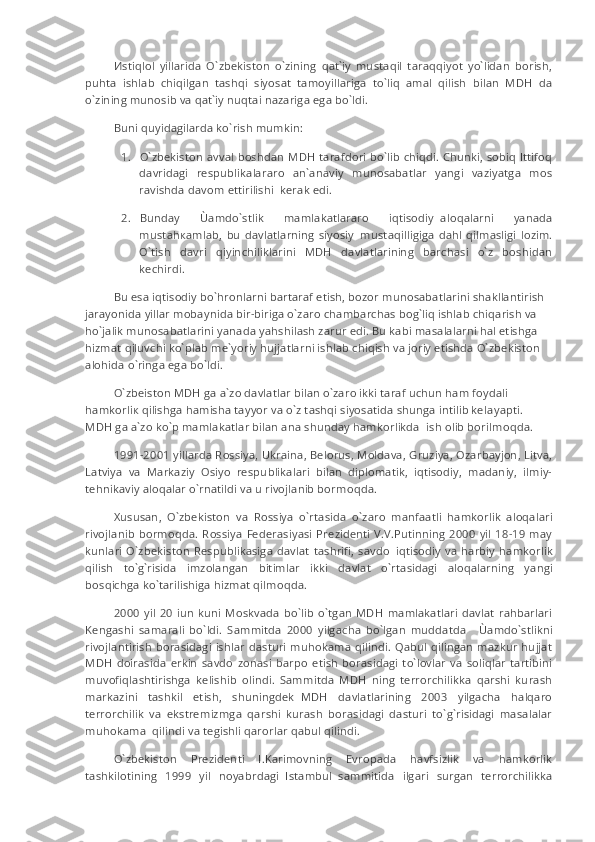 И stiqlol   yillarida   O`zbekiston   o`zining   qat`iy   mustaqil   taraqqiyot   yo`lidan   borish,
puhta   ishlab   chiqilgan   tashqi   siyosat   tamoyillariga   to`liq   amal   qilish   bilan   MDH   da
o`zining munosib va qat`iy nuqtai nazariga ega bo`ldi.
Buni quyidagilarda ko`rish mumkin:
1.           O`zbekiston avval boshdan MDH tarafdori bo`lib chiqdi. Chunki, sobiq Ittifoq
davridagi   respublikalararo   an`anaviy   munosabatlar   yangi   vaziyatga   mos
ravishda davom ettirilishi     kerak edi.
2.           Bunday   Ùamdo`stlik   mamlakatlararo   iqtisodiy     aloqalarni   yanada
must а h ка mlab,   bu   davlatlarning   siyosiy     mustaqilligiga   dahl   qilmasligi   lozim.
O`tish   davri   qiyinchiliklarini   MDH   davlatlarining   barchasi   o`z   boshidan
kechirdi.
Bu esa iqtisodiy bo`hronlarni bartaraf etish, bozor munosabatlarini shakllantirish 
jarayonida yillar mobaynida bir-biriga o`zaro chambarchas bog`liq ishlab chiqarish va 
ho`jalik munosabatlarini yanada yahshilash zarur edi. Bu kabi masalalarni hal etishga 
hizmat qiluvchi ko`plab me`yoriy hujjatlarni ishlab chiqish va joriy etishda O`zbekiston 
alohida o`ringa ega bo`ldi.
O`zbeiston MDH ga a`zo davlatlar bilan o`zaro ikki taraf uchun ham foydali 
hamkorli к   qilishga hamisha tayyor va o`z tashqi siyosatida shunga intilib kel а yapti. 
MDH   g a a`zo ko`p mamlakatlar bilan ana shunday hamkorlikda     ish olib borilm о qd а .
1991-2001 yillarda Rossiya, Ukraina, Belorus, Moldava, Gruziya, Ozarbayjon, Litva,
Latviya   va   Markaziy   Osiyo   respublikalari   bilan   diplomatik,   iqtisodiy,   madaniy,   ilmiy-
tehnikaviy aloqalar o`rnatildi va u rivojlanib borm о qda.
Xususan,   O`zbekiston   va   Rossiya   o`rt а sida   o`zaro   manfaatli   hamkorlik   aloqalari
rivojlanib borm о qda.  Rossiya   Federasiyasi  Prezidenti  V.V.Putinning  2000  yil  18-19  may
kunlari  O`zbekiston  Respublikasiga   davlat  tashrifi,  savdo     iqtisodiy  va  harbiy  hamkorlik
qilish   to`g`risida   imzolangan   bitimlar   ikki   davlat   o`rt а sidagi   aloqalarning   yangi
bosqichga ko`tarilishiga hizmat qilm о qda.
2000   yil   20   iun   kuni   Moskvada   bo`lib  o`tgan   MDH   mamlakatlari   davlat   rahbarlari
Kengashi   samarali   bo`ldi.   Sammitda   2000   yilgacha   bo`lgan   muddatda         Ùamdo`stlikni
rivojlantirish borasidagi  ishlar dasturi muhokama qilindi. Qabul qilingan mazkur hujjat
MDH   doirasida   erkin   savdo   zonasi   barpo   etish   borasidagi   to`lovlar   va   soliqlar   tartibini
muvofiqlashtirishga   kelishib   olindi.   Sammitda   MDH   ning   terrorchilikka   qarshi   kurash
markazini   tashkil   etish,   shuningdek     MDH   davlatlarining   2003   yilgacha   halqaro
terrorchilik   va   ekstremizmga   qarshi   kurash   borasidagi   dasturi   to`g`risidagi   masalalar
muhokama     qilindi va tegishli qarorlar qabul qilindi.
O`zbekiston   Prezidenti   I.Karimovning   Evropada   havfsizlik   va   hamkorlik
tashkilotining   1999   yil   noyabrdagi     Istambul     sammitida   ilgari   surgan   terrorchilikka 