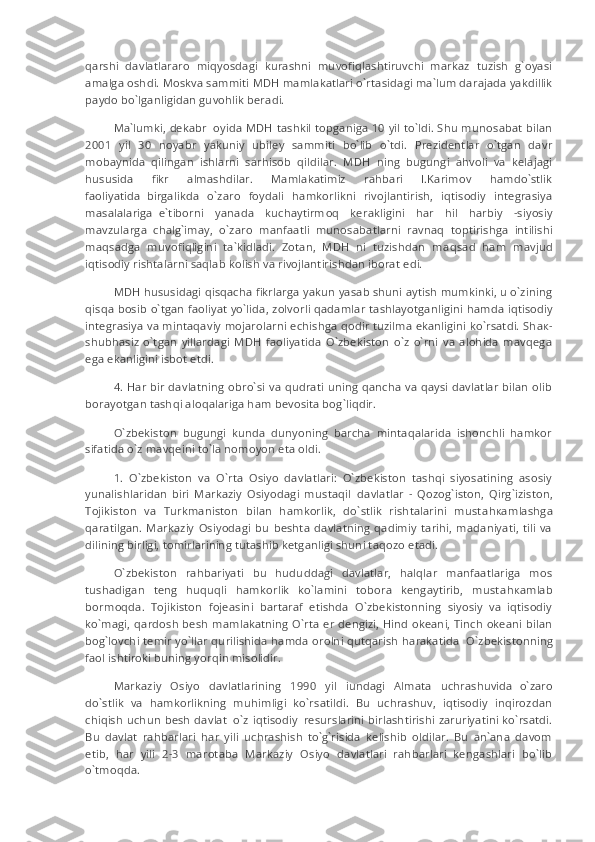 qarshi   davlatlararo   miqyosdagi   kurashni   muvofiqlashtiruvchi   markaz   tuzish   g`oyasi
amalga oshdi. Moskva sammiti MDH mamlakatlari o`rt а sidagi ma`lum darajada yakdillik
paydo bo`lganligidan guvohlik beradi.
Ma`lumki, dekabr     oyida MDH tashkil topganiga 10 yil to`ldi. Shu munosabat bilan
2001   yil   30   noyabr   yakuniy   ubiley   sammiti   bo`lib   o`tdi.   Prezidentlar   o`tgan   davr
mobaynida   qilingan   ishlarni   sarhisob   qildilar.   MDH   ning   bugungi   ahvoli   va   kelajagi
hususida   fikr   almashdilar.   Mamlakatimiz   rahbari   I.Karimov   hamdo`stlik
faoliyatida     birgalikda   o`zaro   foydali   hamkorlikni   rivojlantirish,   iqtisodiy   integrasiya
masalalariga     e`tiborni   yanada   kuchaytirm о q   kerakligini   har   hil   harbiy   -siyosiy
mavzularga   chalg`imay,   o`zaro   manfaatli   munosabatlarni     ravnaq   toptirishga   intilishi
m а qs а dga   muvofiqligini   ta`kidladi.   Zotan,   MDH   ni   tuzishdan   m а qs а d   ham   mavjud
iqtisodiy rishtalarni saqlab kolish va rivojlantirishdan iborat edi.
MDH hususidagi qisqacha fikrlarga yakun yasab shuni aytish mumkinki, u o`zining
qisqa bosib o`tgan faoliyat yo`lida, zolvorli qadamlar tashlayotgan li gi ni hamda iqtisodiy
integrasiya va mintaqaviy mojarolarni echishga qodir tuzilma ekanligini ko`rsatdi. Sh ак -
shubhasiz   o`tgan   yillardagi   MDH   faoliyatida   O`zbekiston   o`z   o`rni   va   alohida   mavqega
e g a ekanligini isbot etdi.
4. Har bir davlatning obro`si va qudrati uning qancha va qaysi davlatlar bilan olib
borayotgan tashqi aloqalariga ham bevosita bog`liqdir.
O`zbekiston   bugungi   kunda   dunyoning   barcha   mintaqalarida   ishonchli   hamkor
sifatida o`z mavqeini to`la nomoyon eta oldi.
1.   O`zbekiston   va   O`rta   Osiyo   davlatlari:   O`zbekiston   tashqi   siyosatining   asosiy
yunalishlaridan   biri   Markaziy   Osiyodagi   mustaqil     davlatlar   -   Qozog`iston,   Qirg`iziston,
Tojikiston   va   Turkmaniston   bilan   hamkorlik,   do`stlik   rishtalarini   must а h ка mlashga
qaratilgan.  Markaziy   Osiyodagi   bu   beshta   davlatning   qadimiy   tarihi,   madaniyati,   tili   va
dilining birligi, tomirlarining tutashib ketganligi shuni taqozo etadi.
O`zbekiston   rahbariyati   bu   hududdagi   davlatlar,   halqlar   manfaatlariga   mos
tushadigan   teng   huquqli   hamkorlik   ko`lamini   tobora   kengaytirib,   must а h ка mlab
borm о qda.   Tojikiston   fojeasini   bartaraf   etishda   O`zbekistonning   siyosiy   va   iqtisodiy
ko`magi, qardosh besh mamlakatning O`rta er dengizi, Hind okeani, Tinch okeani bilan
bog`lovchi temir yo`llar qurilishida hamda orolni qutqarish harakatida     O`zbekistonning
faol ishtiroki buning yorqin misolidir.
Markaziy   Osiyo   davlatlarining   1990   yil   iundagi   Almata   uchrashuvida     o`zaro
do`stlik   va   hamkorlikning   muhimligi   ko`rsatildi.   Bu   uchrashuv,   iqtisodiy   inqirozdan
chiqish uchun besh davlat     o`z iqtisodiy     resurslarini birlashtirishi zaruriyatini ko`rsatdi.
Bu   davlat   r а hb а rl а ri   har   yili   uchrashish   to`g`risida   kelishib   oldilar.   Bu   an`ana   davom
etib,   har   yili   2-3   marotaba   Markaziy   Osiyo   davlatlari   rahbarlari   kengashlari   bo`lib
o`tm о qda. 