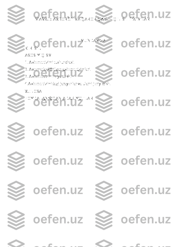 MAVZU:  AXBOROT VA QAROR QABUL QILISH TIZIMLARI
    
MUNDARIJA
KIRISH.
ASOSIY QISM
1. Axborot tizimi tushunchasi.
2. Avtomatlashtirilgan axborot tizimlari.
3. Axborot tizimini yaratish.
4.Axborot tizimidagi jarayonlar va ularni joriy etish.
XULOSA
FOYDALANILGAN ADABIYOTLAR 