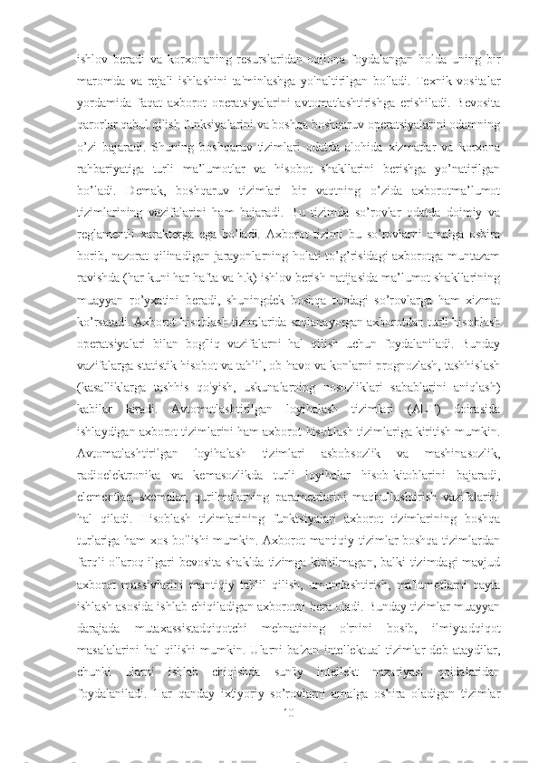 ishlov   beradi   va   korxonaning   resurslaridan   oqilona   foydalangan   holda   uning   bir
maromda   va   rejali   ishlashini   ta'minlashga   yo'naltirilgan   bo'ladi.   Texnik   vositalar
yordamida   faqat   axborot   operatsiyalarini   avtomatlashtirishga   erishiladi.   Bevosita
qarorlar qabul qilish funksiyalarini va boshqa boshqaruv operatsiyalarini odamning
o’zi   bajaradi.   Shuning   boshqaruv   tizimlari   odatda   alohida   xizmatlar   va   korxona
rahbariyatiga   turli   ma’lumotlar   va   hisobot   shakllarini   berishga   yo’natirilgan
bo’ladi.   Demak,   boshqaruv   tizimlari   bir   vaqtning   o’zida   axborotma’lumot
tizimlarining   vazifalarini   ham   bajaradi.   Bu   tizimda   so’rovlar   odatda   doimiy   va
reglamentli   xarakterga   ega   bo’ladi.   Axborot   tizimi   bu   so’rovlarni   amalga   oshira
borib, nazorat qilinadigan jarayonlarning holati to’g’risidagi axborotga muntazam
ravishda (har kuni har hafta va h.k) ishlov berish natijasida ma’lumot shakllarining
muayyan   ro’yxatini   beradi,   shuningdek   boshqa   turdagi   so’rovlarga   ham   xizmat
ko’rsatadi.   Axborot-hisoblash tizimlarida saqlanayotgan axborotdan turli hisoblash
operatsiyalari   bilan   bog'liq   vazifalarni   hal   qilish   uchun   foydalaniladi.   Bunday
vazifalarga statistik hisobot va tahlil, ob-havo va konlarni prognozlash, tashhislash
(kasalliklarga   tashhis   qo'yish,   uskunalarning   nosozliklari   sabablarini   aniqlash)
kabilar   kiradi.   Avtomatlashtirilgan   loyihalash   tizimlari   (ALT)   doirasida
ishlaydigan axborot tizimlarini ham axborot-hisoblash tizimlariga kiritish mumkin.
Avtomatlashtirilgan   loyihalash   tizimlari   asbobsozlik   va   mashinasozlik,
radioelektronika   va   kemasozlikda   turli   loyihalar   hisob-kitoblarini   bajaradi,
elementlar,   sxemalar,   qurilmalarning   parametrlarini   maqbullashtirish   vazifalarini
hal   qiladi.   Hisoblash   tizimlarining   funktsiyalari   axborot   tizimlarining   boshqa
turlariga ham xos bo'lishi mumkin. Axborot-mantiqiy tizimlar boshqa tizimlardan
farqli o'laroq ilgari  bevosita  shaklda tizimga kiritilmagan, balki  tizimdagi  mavjud
axborot   massivlarini   mantiqiy   tahlil   qilish,   umumlashtirish,   ma'lumotlarni   qayta
ishlash asosida ishlab chiqiladigan axborotni bera oladi. Bunday tizimlar muayyan
darajada   mutaxassistadqiqotchi   mehnatining   o'rnini   bosib,   ilmiytadqiqot
masalalarini   hal   qilishi   mumkin.   Ularni   ba'zan   intellektual   tizimlar   deb   ataydilar,
chunki   ularni   ishlab   chiqishda   sun'iy   intellekt   nazariyasi   qoidalaridan
foydalaniladi.   Har   qanday   ixtiyoriy   so’rovlarni   amalga   oshira   oladigan   tizimlar
10 