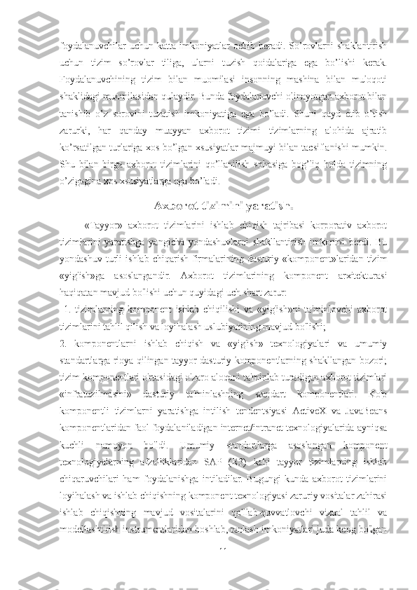 foydalanuvchilar  uchun   katta  imkoniyatlar  ochib  beradi.  So’rovlarni   shaklantirish
uchun   tizim   so’rovlar   tiliga,   ularni   tuzish   qoidalariga   ega   bo’lishi   kerak.
Foydalanuvchining   tizim   bilan   muomilasi   insonning   mashina   bilan   muloqoti
shaklidagi muomilasidan qulaydir. Bunda foydalanuvchi olinayotgan axborot bilan
tanishib   o’z   sorovini   tuzatish   imkoniyatiga   ega   bo’ladi.   Shuni   qayd   etib   o’tish
zarurki,   har   qanday   muayyan   axborot   tizimi   tizimlarning   alohida   ajratib
ko’rsatilgan turlariga xos bo’lgan xsusiyatlar majmuyi bilan tacsiflanishi mumkin.
Shu   bilan   birga   axborot   tizimlarini   qo’llanilish   sohasiga   bog’liq   holda   tizimning
o’zigagina xos xsusiyatlarga ega bo’ladi.
Axborot tizimini yaratish.
«Tayyor»   axborot   tizimlarini   ishlab   chiqish   tajribasi   korporativ   axborot
tizimlarini   yaratishga   yangicha   yondashuvlarni   shakllantirish   imkonini   berdi.   Bu
yondashuv   turli   ishlab   chiqarish   firmalarining   dasturiy  «komponent»laridan   tizim
«yig'ish»ga   asoslangandir.   Axborot   tizimlarining   komponent   arxitekturasi
haqiqatan mavjud bo'lishi uchun quyidagi uch shart zarur:
  1.   tizimlarning   komponent   ishlab   chiqilishi   va   «yig'ish»ni   ta'minlovchi   axborot
tizimlarini tahlil qilish va loyihalash uslubiyatining mavjud bo'lishi; 
2.   komponentlarni   ishlab   chiqish   va   «yig'ish»   texnologiyalari   va   umumiy
standartlarga rioya qilingan tayyor dasturiy komponentlarning shakllangan bozori;
tizim komponentlari o'rtasidagi o'zaro aloqani ta'minlab turadigan axborot tizimlari
«infratuzilmasini»   dasturiy   ta'minlashning   standart   komponentlari.   Ko'p
komponentli   tizimlarni   yaratishga   intilish   tendentsiyasi   ActiveX   va   JavaBeans
komponentlaridan faol foydalaniladigan internet/intranet texnologiyalarida ayniqsa
kuchli   namoyon   bo'ldi.   Umumiy   standartlarga   asoslangan   komponent
texnologiyalarning   afzalliklaridan   SAP   (R3)   kabi   tayyor   tizimlarning   ishlab
chiqaruvchilari   ham   foydalanishga   intiladilar.   Bugungi   kunda   axborot   tizimlarini
loyihalash va ishlab chiqishning komponent texnologiyasi zaruriy vositalar zahirasi
ishlab   chiqishning   mavjud   vositalarini   qo'llab-quvvatlovchi   vizual   tahlil   va
modellashtirish instrumentlaridan boshlab, tanlash imkoniyatlari juda keng bo'lgan
11 