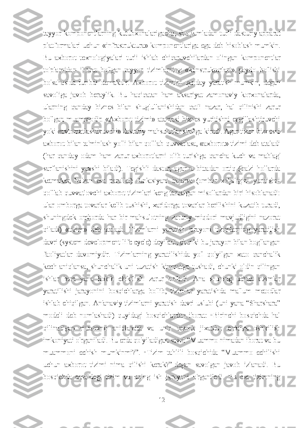 tayyor  komponentlarning kutubxonalarigacha, shu  jumladan  turli  dasturiy-apparat
platformalari uchun «infrastruktura» komponentlariga ega deb hisoblash mumkin.
Bu   axborot   texnologiyalari   turli   ishlab   chiqaruvchilardan   olingan   komponentlar
to'plamidan   iborat   bo'lgan   tayyor   tizimlarning   «konstruktorlari»   paydo   bo'lishi
bo'sahasida   turibdi   demakdir.   Axborot   tizimini   qanday   yaratish   mumkin,   degan
savoliga   javob   beraylik.   Bu   haqiqatan   ham   aksariyat   zamonaviy   korxonalarda,
ularning   qanday   biznes   bilan   shug'ullanishidan   qat'i   nazar,   hal   qilinishi   zarur
bo'lgan   muammodir.   «Axborot   tizimi»   atamasi   biznes   yuritishni   engillashtiruvchi
yoki «avtomatlashtiruvchi» dasturiy mahsulotlar sinfiga kiradi. Agar tizim biznesni
axborot bilan ta'minlash yo'li bilan qo'llab-quvvatlasa, «axborot» tizimi deb ataladi
(har   qanday   odam   ham   zarur   axborotlarni   olib   turishga   qancha   kuch   va   mablag'
sarflanishini   yaxshi   biladi).   Tegishli   dastur,   agar   u   bittadan   ortiq   (ba'zi   hollarda
ketmaket,   ba'zan   esa   parallel)   funktsiyani   bajarsa   (ombor   xo'jaligini   yuritishni
qo'llab-quvvatlovchi axborot tizimlari keng tarqalgan misollardan biri hisoblanadi:
ular   omborga   tovarlar   kelib   tushishi,   xaridorga   tovarlar   berilishini   kuzatib   turadi,
shuningdek   omborda   har   bir   mahsulotning   zaruriy   miqdori   mavjudligini   nazorat
qiladi)   «tizim»   deb   ataladi.   Tizimlarni   yaratish   jarayoni   tizimlarning   yaratilish
davri (system development life cycle) deyiladi, chunki bu jarayon bilan bog'langan
faoliyatlar   davomiydir.   Tizimlarning   yaratilishida   yo'l   qo'yilgan   xato   qanchalik
kech   aniqlansa,   shunchalik   uni   tuzatish   kimmatga   tushadi,   chunki   oldin   qilingan
ishlar   ham   yana   ko'rib   chikilishi   zarur   bo'ladi.   Ana   shuning   uchun   tizimlar
yaratilishi   jarayonini   bosqichlarga   bo'lib,   tizimlar   yaratishda   ma'lum   metodlar
ishlab chiqilgan. An'anaviy tizimlarni  yaratish davri  uslubi  (uni  yana “Sharshara”
modeli   deb   nomlashadi)   quyidagi   bosqichlardan   iborat:   •Birinchi   bosqichda   hal
qilinadigan   muammo   aniqlanadi   va   unin   texnik   jixatdan   amalga   oshirilish
imkoniyati o'rganiladi. Bu erda qo'yiladigan savol “Muammo nimadan iborat va bu
muammoni   echish   mumkinmi?”.   •Tizim   tahlili   bosqichida   “Muammo   echilishi
uchun   axborot   tizimi   nima   qilishi   kerak?”-degan   savolgan   javob   izlanadi.   Bu
bosqichda   amaldagi   tizim   va   uning   ish   jarayoni   o'rganiladi.   Bu   esa   tizimning
12 