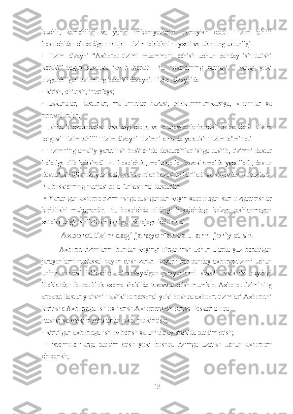 kuchli,   kamchiligi   va   yangi   imkoniyatlarini   namoyish   etadi.   Tizim   tahlili
bosqichidan chiqadigan natija – tizim talablari ro'yxati va ularning ustunligi. 
•   Tizim   dizayni   “Axborot   tizimi   muammoni   echish   uchun   qanday   ish   tutishi
kerak?”-degan   savolga   javob   beradi.   Bu   bosqichning   natijasi   -   yangi   yoki
o'zgartirilgan tizimning batafsil dizayni. Tizim dizaynida 
• kirish, chiqish, interfeys; 
•   uskunalar,   dasturlar,   ma'lumotlar   bazasi,   telekommunikatsiya,   xodimlar   va
protseduralar; 
•   ushbu   komponentlar   orasidagi   aloqa   va   munosabatlarbatafsil   ko'rsatiladi.   Tizim
tergovi Tizim tahlili Tizim dizayni Tizimni amalda yaratish Tizim ta’minoti 
•   Tizimning   amaliy   yaratilish   bos?ichida   dasturchilar   ishga   tushib,   tizimni   dastur
holatiga olib kelishadi. Bu bosqichda, ma'lumotlar bazasi amalda yaratiladi, dastur
dasturlash tillarida yoziladi, ma'lumotlar bazasi to'ldiriladi va sinovdan o'tkaziladi.
Bu boskichning natijasi to'la funktsional dasturdir.
  • Yaratilgan axborot tizimi ishga tushgandan keyin vaqt o'tgan sari o'zgartirishlar
kiritilishi   muharrardir.   Bu   bosqichda   oldingi   bosqichdagi   ko'zga   tashlanmagan
xatolar to'g'rilanib tizim istalgan darajaga keltiriladi.
Axborot tizimidagi jarayonlar va ularni joriy etish.
Axborot   tizimlarini   bundan keyingi   o’rganinsh  uchun  ularda  yuz  beradigan
jarayonlarni mufassal  bayon etish zarur. Deyarli har qanday axborot tizimi uchun
uning   normal   ishlashini   ta’minlaydigan   jarayonlarni   shartli   ravishda   quydagi
bloklardan iborat blok sxema shaklida tasavvur etish mumkin. Axborot tizimining
apparat dasturiy qismi Tashkilot personal yoki boshqa axboort tizimlari Axborotni
kiritishc Axborotga Ishlov berish Axborotni chiqarish Teskari aloqa 
•tashqi va ichki manbalardan axborot kiritish; 
• kiritilgan axborotga ishlov berish va uni qulay shaklda taqdim etish;
  •   iste'molchilarga   taqdim   etish   yoki   boshqa   tizimga   uzatish   uchun   axborotni
chiqarish; 
13 