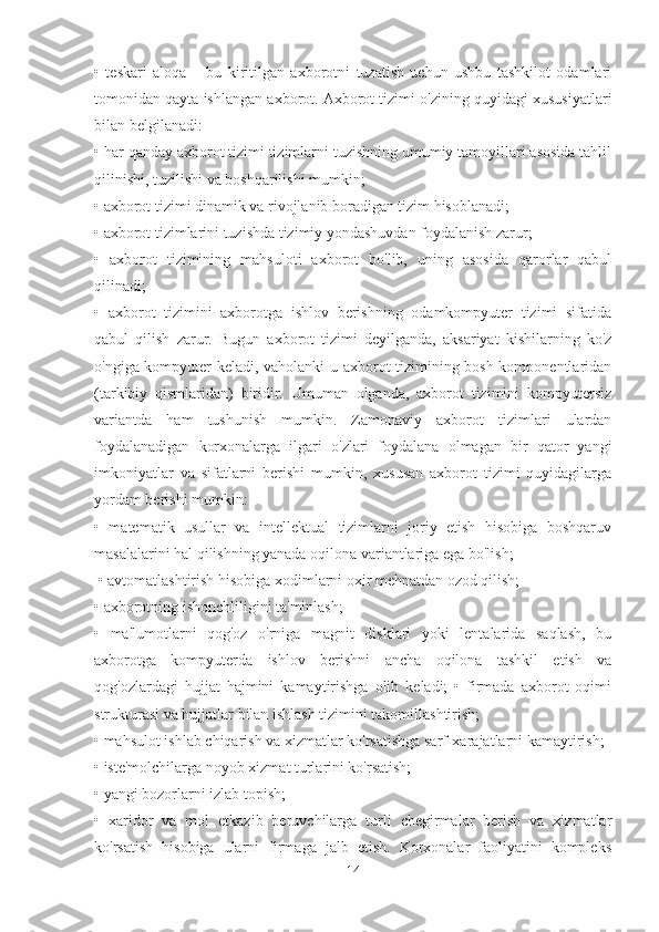 •   teskari   aloqa   –   bu   kiritilgan   axborotni   tuzatish   uchun   ushbu   tashkilot   odamlari
tomonidan qayta ishlangan axborot. Axborot tizimi o'zining quyidagi xususiyatlari
bilan belgilanadi: 
• har qanday axborot tizimi tizimlarni tuzishning umumiy tamoyillari asosida tahlil
qilinishi, tuzilishi va boshqarilishi mumkin; 
• axborot tizimi dinamik va rivojlanib boradigan tizim hisoblanadi; 
• axborot tizimlarini tuzishda tizimiy yondashuvdan foydalanish zarur; 
•   axborot   tizimining   mahsuloti   axborot   bo'lib,   uning   asosida   qarorlar   qabul
qilinadi; 
•   axborot   tizimini   axborotga   ishlov   berishning   odamkompyuter   tizimi   sifatida
qabul   qilish   zarur.   Bugun   axborot   tizimi   deyilganda,   aksariyat   kishilarning   ko'z
o'ngiga kompyuter keladi, vaholanki u axborot tizimining bosh komponentlaridan
(tarkibiy   qismlaridan)   biridir.   Umuman   olganda,   axborot   tizimini   kompyutersiz
variantda   ham   tushunish   mumkin.   Zamonaviy   axborot   tizimlari   ulardan
foydalanadigan   korxonalarga   ilgari   o'zlari   foydalana   olmagan   bir   qator   yangi
imkoniyatlar   va   sifatlarni   berishi   mumkin,   xususan   axborot   tizimi   quyidagilarga
yordam berishi mumkin: 
•   matematik   usullar   va   intellektual   tizimlarni   joriy   etish   hisobiga   boshqaruv
masalalarini hal qilishning yanada oqilona variantlariga ega bo'lish;
 • avtomatlashtirish hisobiga xodimlarni oxir mehnatdan ozod qilish; 
• axborotning ishonchliligini ta'minlash; 
•   ma'lumotlarni   qog'oz   o'rniga   magnit   disklari   yoki   lentalarida   saqlash,   bu
axborotga   kompyuterda   ishlov   berishni   ancha   oqilona   tashkil   etish   va
qog'ozlardagi   hujjat   hajmini   kamaytirishga   olib   keladi;   •   firmada   axborot   oqimi
strukturasi va hujjatlar bilan ishlash tizimini takomillashtirish; 
• mahsulot ishlab chiqarish va xizmatlar ko'rsatishga sarf-xarajatlarni kamaytirish; 
• iste'molchilarga noyob xizmat turlarini ko'rsatish; 
• yangi bozorlarni izlab topish; 
•   xaridor   va   mol   etkazib   beruvchilarga   turli   chegirmalar   berish   va   xizmatlar
ko'rsatish   hisobiga   ularni   firmaga   jalb   etish.   Korxonalar   faoliyatini   kompleks
14 