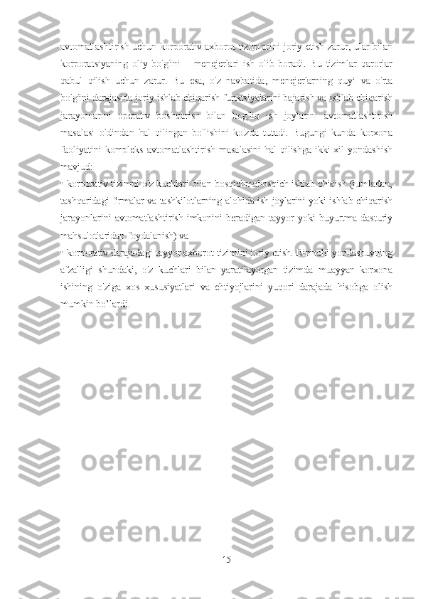 avtomatlashtirish uchun korporativ axborot tizimlarini joriy etish zarur, ular bilan
korporatsiyaning   oliy   bo'g'ini   –   menejerlari   ish   olib   boradi.   Bu   tizimlar   qarorlar
qabul   qilish   uchun   zarur.   Bu   esa,   o'z   navbatida,   menejerlarning   quyi   va   o'rta
bo'g'ini darajasida joriy ishlab chiqarish funktsiyalarini bajarish va ishlab chiqarish
jarayonlarini   operativ   boshqarish   bilan   bog'liq   ish   joylarini   avtomatlashtirish
masalasi   oldindan   hal   qilingan   bo'lishini   ko'zda   tutadi.   Bugungi   kunda   korxona
faoliyatini  kompleks avtomatlashtirish masalasini  hal  qilishga ikki xil  yondashish
mavjud: 
• korporativ tizimni o'z kuchlari bilan bosqichmabosqich ishlab chiqish (jumladan,
tashqaridagi firmalar va tashkilotlarning alohida ish joylarini yoki ishlab chiqarish
jarayonlarini  avtomatlashtirish  imkonini  beradigan tayyor  yoki  buyurtma dasturiy
mahsulotlaridan foydalanish) va 
• korporativ darajadagi tayyor axborot tizimini joriy etish. Birinchi yondashuvning
afzalligi   shundaki,   o'z   kuchlari   bilan   yaratilayotgan   tizimda   muayyan   korxona
ishining   o'ziga   xos   xususiyatlari   va   ehtiyojlarini   yuqori   darajada   hisobga   olish
mumkin bo’lardi.
15 