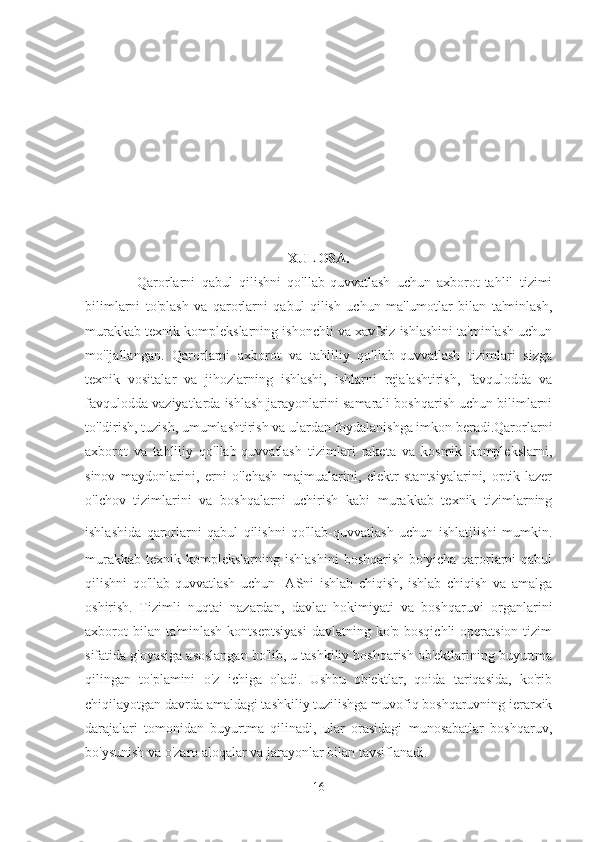 XULOSA.
              Qarorlarni   qabul   qilishni   qo'llab-quvvatlash   uchun   axborot-tahlil   tizimi
bilimlarni   to'plash   va   qarorlarni   qabul   qilish   uchun   ma'lumotlar   bilan   ta'minlash,
murakkab texnik komplekslarning ishonchli va xavfsiz ishlashini ta'minlash uchun
mo'ljallangan.   Qarorlarni   axborot   va   tahliliy   qo'llab-quvvatlash   tizimlari   sizga
texnik   vositalar   va   jihozlarning   ishlashi,   ishlarni   rejalashtirish,   favqulodda   va
favqulodda vaziyatlarda ishlash jarayonlarini samarali boshqarish uchun bilimlarni
to'ldirish, tuzish, umumlashtirish va ulardan foydalanishga imkon beradi.Qarorlarni
axborot   va   tahliliy   qo'llab-quvvatlash   tizimlari   raketa   va   kosmik   komplekslarni,
sinov   maydonlarini,   erni   o'lchash   majmualarini,   elektr   stantsiyalarini,   optik-lazer
o'lchov   tizimlarini   va   boshqalarni   uchirish   kabi   murakkab   texnik   tizimlarning
ishlashida   qarorlarni   qabul   qilishni   qo'llab-quvvatlash   uchun   ishlatilishi   mumkin.
murakkab   texnik  komplekslarning   ishlashini   boshqarish  bo'yicha   qarorlarni   qabul
qilishni   qo'llab-quvvatlash   uchun   IASni   ishlab   chiqish,   ishlab   chiqish   va   amalga
oshirish.   Tizimli   nuqtai   nazardan,   davlat   hokimiyati   va   boshqaruvi   organlarini
axborot  bilan ta'minlash  kontseptsiyasi  davlatning ko'p bosqichli  operatsion  tizim
sifatida g'oyasiga asoslangan bo'lib, u tashkiliy boshqarish ob'ektlarining buyurtma
qilingan   to'plamini   o'z   ichiga   oladi.   Ushbu   ob'ektlar,   qoida   tariqasida,   ko'rib
chiqilayotgan davrda amaldagi tashkiliy tuzilishga muvofiq boshqaruvning ierarxik
darajalari   tomonidan   buyurtma   qilinadi,   ular   orasidagi   munosabatlar   boshqaruv,
bo'ysunish va o'zaro aloqalar va jarayonlar bilan tavsiflanadi.
16 