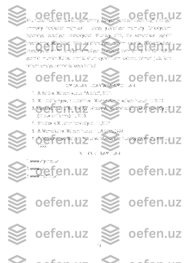 Shu nuqtai nazardan davlat organlarining faoliyati mantiqan o'zaro bog'liq bo'lgan
ommaviy   harakatlar   majmuasi   -   ularga   yuklatilgan   ma'muriy   funktsiyalarni
bajarishga   qaratilgan   operatsiyalar.   Shunday   qilib,   biz   semantikasi   tegishli
organlarning   vakolatlari   bilan   belgilanadigan   taqvim   asosida   boshqariladigan
operatsiyalar   sinfini   amalga   oshiradigan   operatsion   tizimlarning   bir   turi   haqida
gapirish   mumkin.Xulosa   o`rnida   shuni   aytish   lozim   axborot   tizimari   juda   ko`p
ishlarni amalga oshirishda kerak bo`ladi
FOYDALANILGAN ADABIYOTLAR
1. A.Saidov. Xalqaro xuquq. “Adolat”, 2001.
2. X.T.Odilkoriyev, B.E.Ochilov - Xozirgi zamon xalkaro huquqi T.: 2002.
3. Nazarova   G.G`.,   Хalilov   Х.,   Eshtaev   A.   va   boshqalar.   “Jahon   iqtisodiyoti”
(O`quv qo`llanma).T., 2005 .
4. Shodiev R.Х. Jahon iqtisodiyoti . T.,200 4
5. A.Mamatkulov. Xalqaro huquq. T., Adolat, 1997.
6. G.Matkarimova. Xalqaro huquq va O’zbekiston huquqiy tizimi. T., TDYuI, 
1999.
INTIRNET SAYTLAR
1.www.ziyonet.uz
2.www.uz
3.www.matlib.uz
17 